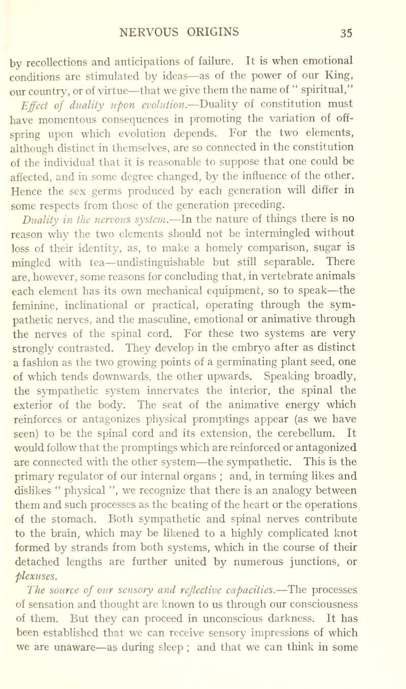 by recollections and anticipations of failure. It is when emotional conditions are stimulated by ideas—as of the power of our King, our country, or of virtue—that we give them the name of “ spiritual,” Effect of duality upon evolution.—Duality of constitution must have momentous consequences in promoting the variation of off¬ spring upon which evolution depends. For the two elements, although distinct in themselves, are so connected in the constitution of the individual that it is reasonable to suppose that one could be affected, and in some degree changed, by the influence of the other. Hence the sex germs produced by each generation will differ in some respects from those of the generation preceding. Duality in the nervous system.—In the nature of things there is no reason why the two elements should not be intermingled without loss of their identity, as, to make a homely comparison, sugar is mingled with tea—undistinguishable but still separable. There are, how'ever, some reasons for concluding that , in vertebrate animals each element has its own mechanical equipment, so to speak—the feminine, inclinational or practical, operating through the sym¬ pathetic nerves, and the masculine, emotional or animative through the nerves of the spinal cord. For these two systems are very strongly contrasted. They develop in the embryo after as distinct a fashion as the two grow'ing points of a germinating plant seed, one of which tends downwards, the other upwards. Speaking broadly, the sympathetic system innervates the interior, the spinal the exterior of the body. The seat of the animative energy which reinforces or antagonizes physical promptings appear (as we have seen) to be the spinal cord and its extension, the cerebellum. It would follow that the promptings which are reinforced or antagonized are connected with the other system—the sympathetic. This is the primary regulator of our internal organs ; and, in terming likes and dislikes “ physical ”, we recognize that there is an analogy between them and such processes as the beating of the heart or the operations of the stomach. Both sympathetic and spinal nerves contribute to the brain, which may be likened to a highly complicated knot formed by strands from both systems, which in the course of their detached lengths are further united by numerous junctions, or plexuses. The source of our sensory and reflective capacities.—The processes of sensation and thought are known to us through our consciousness of them. But they can proceed in unconscious darkness. It has been established that we can receive sensory impressions of wFich we are unaware—as during sleep ; and that we can think in some