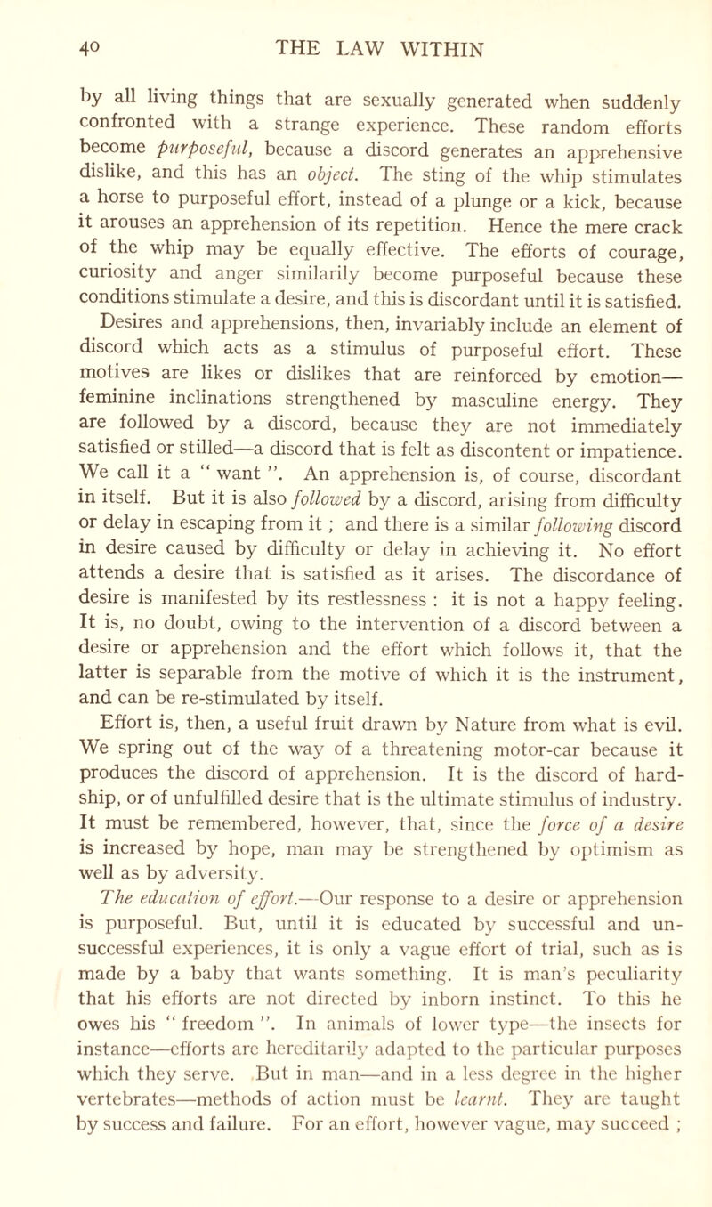 by all living things that are sexually generated when suddenly confronted with a strange experience. These random efforts become purposeful, because a discord generates an apprehensive dislike, and this has an object. The sting of the whip stimulates a horse to purposeful effort, instead of a plunge or a kick, because it arouses an apprehension of its repetition. Hence the mere crack of the whip may be equally effective. The efforts of courage, curiosity and anger similarily become purposeful because these conditions stimulate a desire, and this is discordant until it is satisfied. Desires and apprehensions, then, invariably include an element of discord which acts as a stimulus of purposeful effort. These motives are likes or dislikes that are reinforced by emotion— feminine inclinations strengthened by masculine energy. They are followed by a discord, because they are not immediately satisfied or stilled—a discord that is felt as discontent or impatience. We call it a “ want ”. An apprehension is, of course, discordant in itself. But it is also followed by a discord, arising from difficulty or delay in escaping from it ; and there is a similar following discord in desire caused by difficulty or delay in achieving it. No effort attends a desire that is satisfied as it arises. The discordance of desire is manifested by its restlessness : it is not a happy feeling. It is, no doubt, owing to the intervention of a discord between a desire or apprehension and the effort which follows it, that the latter is separable from the motive of which it is the instrument, and can be re-stimulated by itself. Effort is, then, a useful fruit drawn by Nature from what is evil. We spring out of the way of a threatening motor-car because it produces the discord of apprehension. It is the discord of hard¬ ship, or of unfulfilled desire that is the ultimate stimulus of industry. It must be remembered, however, that, since the force of a desire is increased by hope, man may be strengthened by optimism as well as by adversity. The education of effort.—Our response to a desire or apprehension is purposeful. But, until it is educated by successful and un¬ successful experiences, it is only a vague effort of trial, such as is made by a baby that wants something. It is man’s peculiarity that his efforts are not directed by inborn instinct. To this he owes his “ freedom ”. In animals of lower type—the insects for instance—efforts are hereditarily adapted to the particular purposes which they serve. But in man—and in a less degree in the higher vertebrates—methods of action must be learnt. They are taught by success and failure. For an effort, however vague, may succeed ;