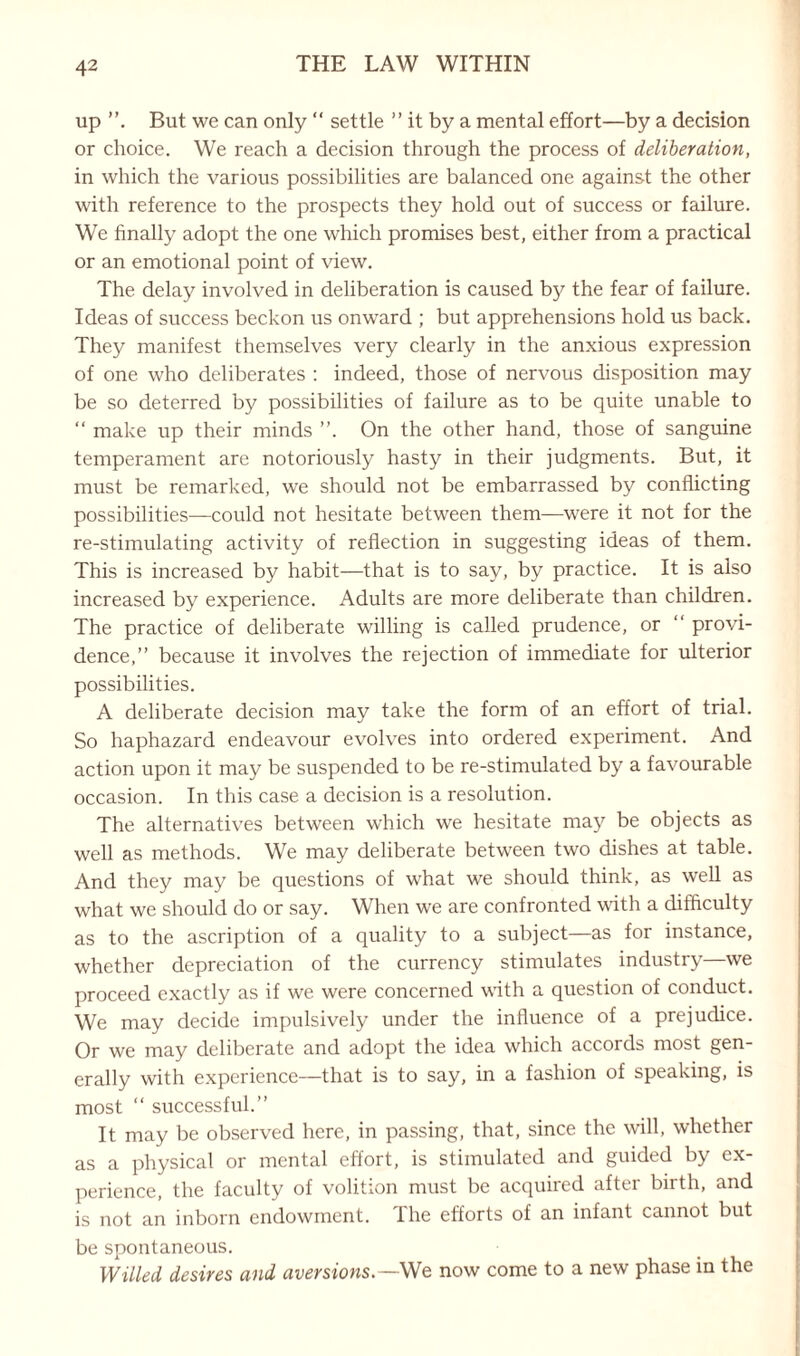 up But we can only “ settle ” it by a mental effort—by a decision or choice. We reach a decision through the process of deliberation, in which the various possibilities are balanced one against the other with reference to the prospects they hold out of success or failure. We finally adopt the one which promises best, either from a practical or an emotional point of view. The delay involved in deliberation is caused by the fear of failure. Ideas of success beckon us onward ; but apprehensions hold us back. They manifest themselves very clearly in the anxious expression of one who deliberates : indeed, those of nervous disposition may be so deterred by possibilities of failure as to be quite unable to “ make up their minds ”. On the other hand, those of sanguine temperament are notoriously hasty in their judgments. But, it must be remarked, we should not be embarrassed by conflicting possibilities—could not hesitate between them—were it not for the re-stimulating activity of reflection in suggesting ideas of them. This is increased by habit—that is to say, by practice. It is also increased by experience. Adults are more deliberate than children. The practice of deliberate willing is called prudence, or “ provi¬ dence,” because it involves the rejection of immediate for ulterior possibilities. A deliberate decision may take the form of an effort of trial. So haphazard endeavour evolves into ordered experiment. And action upon it may be suspended to be re-stimulated by a favourable occasion. In this case a decision is a resolution. The alternatives between which we hesitate may be objects as well as methods. We may deliberate between two dishes at table. And they may be questions of what we should think, as well as what we should do or say. When we are confronted with a difficulty as to the ascription of a quality to a subject—as for instance, whether depreciation of the currency stimulates industry—we proceed exactly as if we were concerned with a question of conduct. We may decide impulsively under the influence of a prejudice. Or we may deliberate and adopt the idea which accords most gen¬ erally with experience—that is to say, in a fashion of speaking, is most “ successful.” It may be observed here, in passing, that, since the will, whether as a physical or mental effort, is stimulated and guided by ex¬ perience, the faculty of volition must be acquired after birth, and is not an inborn endowment. I he efforts of an infant cannot but be spontaneous. Willed desires and aversions.—We now come to a new phase in the