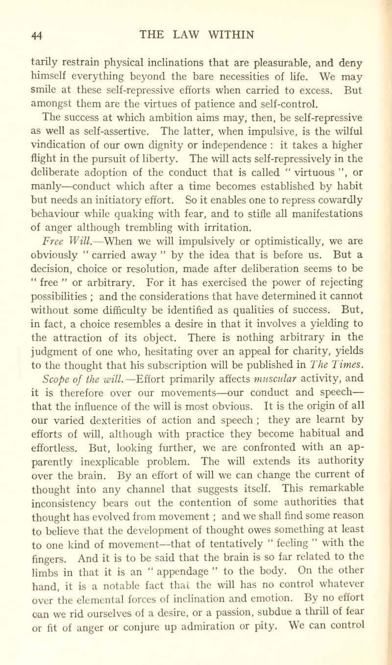 tarily restrain physical inclinations that are pleasurable, and deny himself everything beyond the bare necessities of life. We may smile at these self-repressive efforts when carried to excess. But amongst them are the virtues of patience and self-control. The success at which ambition aims may, then, be self-repressive as well as self-assertive. The latter, when impulsive, is the wilful vindication of our own dignity or independence : it takes a higher flight in the pursuit of liberty. The will acts self-repressively in the deliberate adoption of the conduct that is called “ virtuous ”, or manly—conduct which after a time becomes established by habit but needs an initiatory effort. So it enables one to repress cowardly behaviour while quaking with fear, and to stifle all manifestations of anger although trembling with irritation. Free Will.—When we will impulsively or optimistically, we are obviously “ carried away ” by the idea that is before us. But a decision, choice or resolution, made after deliberation seems to be “ free ” or arbitrary. For it has exercised the power of rejecting possibilities ; and the considerations that have determined it cannot without some difficulty be identified as qualities of success. But, in fact, a choice resembles a desire in that it involves a yielding to the attraction of its object. There is nothing arbitrary in the judgment of one who, hesitating over an appeal for charity, yields to the thought that his subscription will be published in The Times. Scope of the will.—Effort primarily affects muscular activity, and it is therefore over our movements—our conduct and speech— that the influence of the will is most obvious. It is the origin of all our varied dexterities of action and speech ; they are learnt by efforts of will, although with practice they become habitual and effortless. But, looking further, we are confronted with an ap¬ parently inexplicable problem. The will extends its authority over the brain. By an effort of will we can change the current of thought into any channel that suggests itself. This remarkable inconsistency bears out the contention of some authorities that thought has evolved from movement ; and we shall find some reason to believe that the development of thought owes something at least to one kind of movement—that of tentatively “ feeling ” with the fingers. And it is to be said that the brain is so far related to the limbs in that it is an “ appendage ” to the body. On the other hand, it is a notable fact that the will has no control whatever over the elemental forces of inclination and emotion. By no effort can we rid ourselves of a desire, or a passion, subdue a thrill of fear or fit of anger or conjure up admiration or pity. We can control