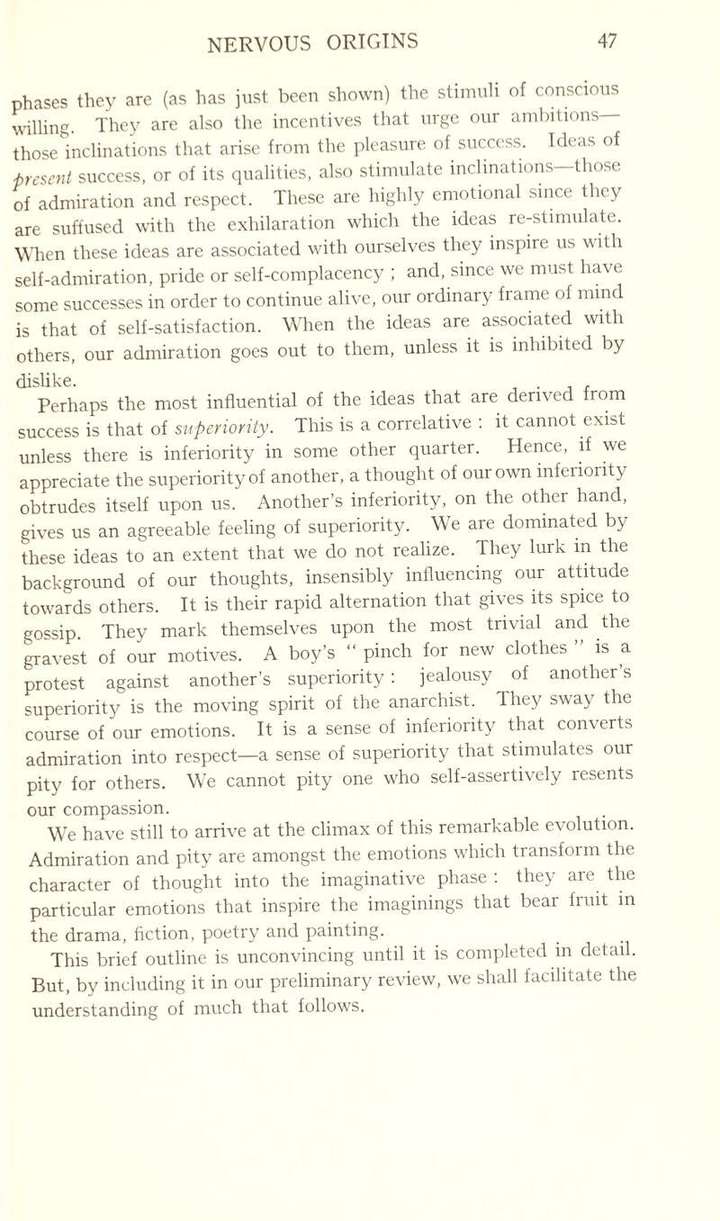 phases they are (as has just been shown) the stimuli of conscious willing. They are also the incentives that urge our ambitions those inclinations that arise from the pleasure of success. Ideas of -present success, or of its qualities, also stimulate inclinations those of admiration and respect. These are highly emotional since they are suffused with the exhilaration which the ideas re-stimulate. When these ideas are associated with ourselves they inspire us with self-admiration, pride or self-complacency ; and, since we must have some successes in order to continue alive, our ordinary frame of mind is that of self-satisfaction. When the ideas are associated with others, our admiration goes out to them, unless it is inhibited by dislike. Perhaps the most influential of the ideas that are derived from success is that of superiority. This is a correlative : it cannot exist unless there is inferiority in some other quarter. Hence, if we appreciate the superiority of another, a thought of our own inferiority obtrudes itself upon us. Another’s inferiority, on the other hand, gives us an agreeable feeling of superiority. We are dominated by these ideas to an extent that we do not realize. They lurk m the background of our thoughts, insensibly influencing our attitude towards others. It is their rapid alternation that gives its spice to gossip. They mark themselves upon the most trivial and the gravest of our motives. A boy’s “ pinch for new clothes is a protest against another’s superiority: jealousy of another’s superiority is the moving spirit of the anarchist. They sway the course of our emotions. It is a sense of inferiority that converts admiration into respect—a sense of superiority that stimulates our pity for others. We cannot pity one who self-assertively resents our compassion. We have still to arrive at the climax of this remarkable evolution. Admiration and pity are amongst the emotions which transform the character of thought into the imaginative phase : they are the particular emotions that inspire the imaginings that bear fruit in the drama, fiction, poetry and painting. This brief outline is unconvincing until it is completed in detail. But, by including it in our preliminary review, we shall facilitate the understanding of much that follows.
