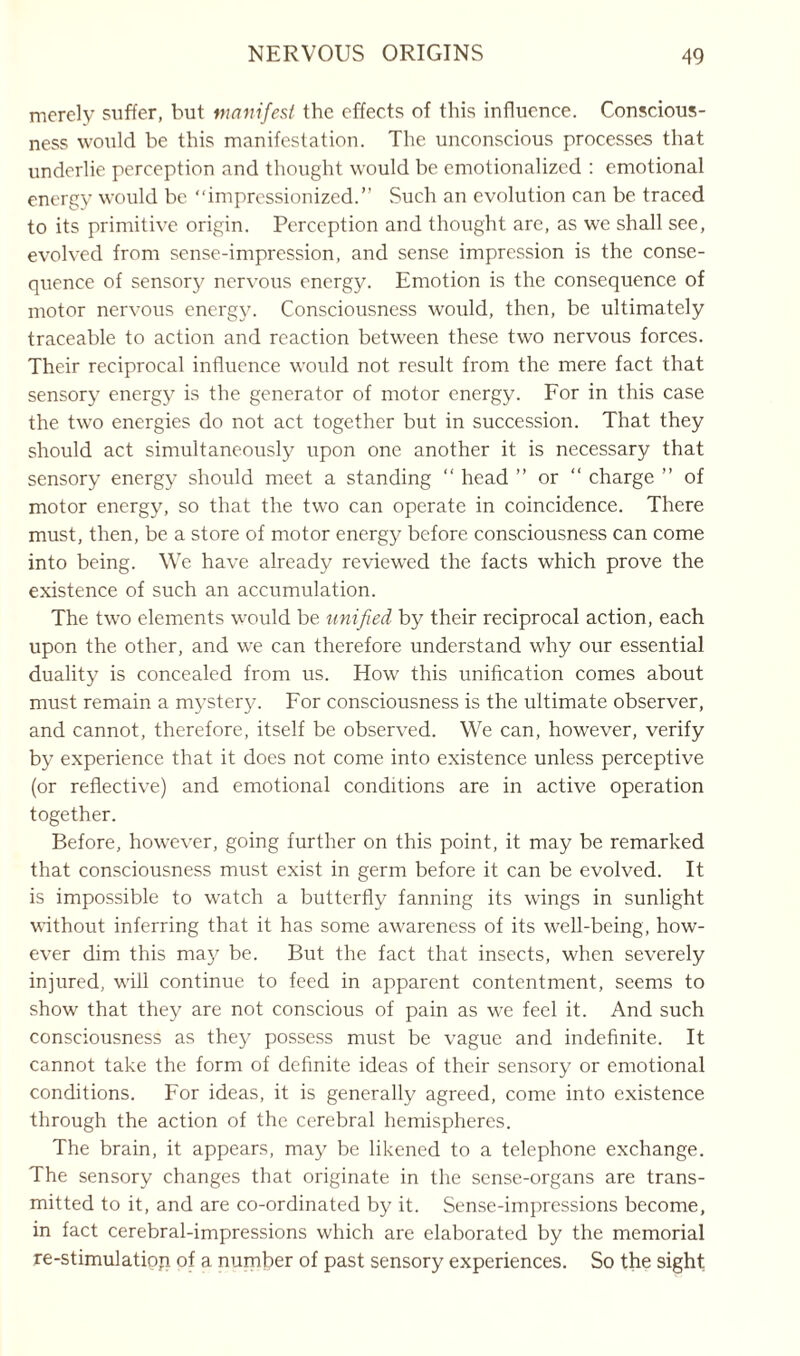 merely suffer, but manifest the effects of this influence. Conscious¬ ness would be this manifestation. The unconscious processes that underlie perception and thought would be emotionalized : emotional energy would be “impressionized.” Such an evolution can be traced to its primitive origin. Perception and thought are, as we shall see, evolved from sense-impression, and sense impression is the conse¬ quence of sensory nervous energy. Emotion is the consequence of motor nervous energy. Consciousness would, then, be ultimately traceable to action and reaction between these two nervous forces. Their reciprocal influence would not result from the mere fact that sensory energy is the generator of motor energy. For in this case the two energies do not act together but in succession. That they should act simultaneously upon one another it is necessary that sensory energy should meet a standing “ head ” or “ charge ” of motor energy, so that the two can operate in coincidence. There must, then, be a store of motor energy before consciousness can come into being. We have already reviewed the facts which prove the existence of such an accumulation. The two elements would be unified by their reciprocal action, each upon the other, and we can therefore understand why our essential duality is concealed from us. How this unification comes about must remain a mystery. For consciousness is the ultimate observer, and cannot, therefore, itself be observed. We can, however, verify by experience that it does not come into existence unless perceptive (or reflective) and emotional conditions are in active operation together. Before, however, going further on this point, it may be remarked that consciousness must exist in germ before it can be evolved. It is impossible to watch a butterfly fanning its wings in sunlight without inferring that it has some awareness of its well-being, how¬ ever dim this may be. But the fact that insects, when severely injured, will continue to feed in apparent contentment, seems to show that they are not conscious of pain as we feel it. And such consciousness as they possess must be vague and indefinite. It cannot take the form of definite ideas of their sensory or emotional conditions. For ideas, it is generally agreed, come into existence through the action of the cerebral hemispheres. The brain, it appears, may be likened to a telephone exchange. The sensory changes that originate in the sense-organs are trans¬ mitted to it, and are co-ordinated by it. Sense-impressions become, in fact cerebral-impressions which are elaborated by the memorial re-stimulation, of a number of past sensory experiences. So the sight
