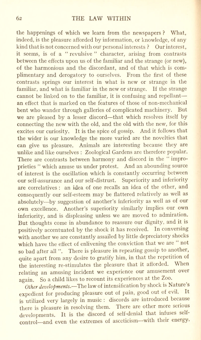 the happenings of which we learn from the newspapers ? What, indeed, is the pleasure afforded by information, or knowledge, of any kind that is not concerned with our personal interests ? Our interest, it seems, is of a “ revulsive ” character, arising from contrasts between the effects upon us of the familiar and the strange (or new), of the harmonious and the discordant, and of that which is com¬ plimentary and derogatory to ourselves. From the first of these contrasts springs our interest in what is new or strange in the familiar, and what is familiar in the new or strange. If the strange cannot be linked on to the familiar, it is confusing and repellant— an effect that is marked on the features of those of non-mechanical bent who wander through galleries of complicated machinery. But we are pleased by a lesser discord—that which resolves itself by connecting the new with the old, and the old with the new, for this excites our curiosity. It is the spice of gossip. And it follows that the wider is our knowledge the more varied are the novelties that can give us pleasure. Animals are interesting because they are unlike and like ourselves : Zoological Gardens are therefore popular. There are contrasts between harmony and discord in the “ impro¬ prieties ” which amuse us under protest. And an abounding source of interest is the oscillation which is constantly occurring between our self-assurance and our self-distrust. Superiority and inferiority are correlatives : an idea of one recalls an idea of the other, and consequently our self-esteem may be flattered relatively as well as absolutely—by suggestion of another’s inferiority as well as of our own excellence. Another’s superiority similarly implies our own inferiority, and is displeasing unless we are moved to admiration. But thoughts come in abundance to reassure our dignity, and it is positively accentuated by the shock it has received. In conversing with another we are constantly assailed by little depreciatory shocks which have the effect of enlivening the conviction that we are not so bad after all There is pleasure in repeating gossip to another, quite apart from any desire to gratify him, in that the repetition of the interesting re-stimulates the pleasure that it afforded. When relating an amusing incident we experience our amusement over again. So a child likes to recount its experiences at the Zoo. Other developments.—The law of intensification by shock is Nature’s expedient for producing pleasure out of pain, good out of evil. It is utilized very largely in music : discords are introduced because there is pleasure in resolving them. There are other more serious developments. It is the discord of self-denial that infuses self- control—and even the extremes of asceticism—with their energy.