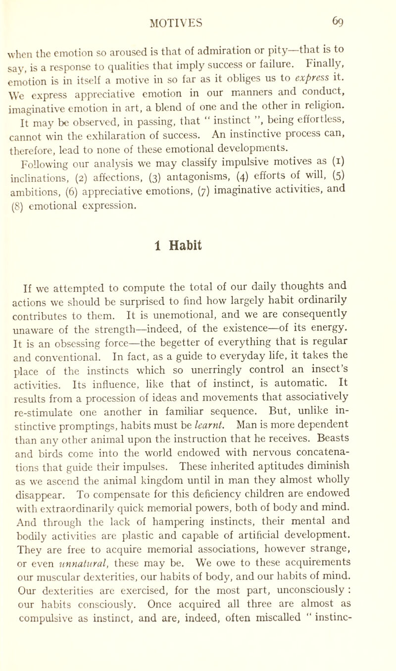 when the emotion so aroused is that of admiration or pity that is to say, is a response to qualities that imply success or failure. Finally, emotion is in itself a motive in so far as it obliges us to express it. We express appreciative emotion in our manners and conduct, imaginative emotion in art, a blend of one and the other in religion. It may be observed, in passing, that “ instinct ”, being effortless, cannot win the exhilaration of success. An instinctive process can, therefore, lead to none of these emotional developments. Following our analysis we may classify impulsive motives as (1) inclinations, (2) affections, (3) antagonisms, (4) efforts of will, (5) ambitions, (6) appreciative emotions, (7) imaginative activities, and (8) emotional expression. 1 Habit If we attempted to compute the total of our daily thoughts and actions we should be surprised to find how largely habit ordinarily contributes to them. It is unemotional, and we are consequently unaware of the strength—indeed, of the existence—of its energy. It is an obsessing force—the begetter of everything that is regular and conventional. In fact, as a guide to everyday life, it takes the place of the instincts which so unerringly control an insect’s activities. Its influence, like that of instinct, is automatic. It results from a procession of ideas and movements that associatively re-stimulate one another in familiar sequence. But, unlike in¬ stinctive promptings, habits must be learnt. Man is more dependent than any other animal upon the instruction that he receives. Beasts and birds come into the world endowed with nervous concatena¬ tions that guide their impulses. These inherited aptitudes diminish as we ascend the animal kingdom until in man they almost wholly disappear. To compensate for this deficiency children are endowed with extraordinarily quick memorial powers, both of body and mind. And through the lack of hampering instincts, their mental and bodily activities are plastic and capable of artificial development. They are free to acquire memorial associations, however strange, or even unnatural, these may be. We owe to these acquirements our muscular dexterities, our habits of body, and our habits of mind. Our dexterities are exercised, for the most part, unconsciously : our habits consciously. Once acquired all three are almost as compulsive as instinct, and are, indeed, often miscalled “ instinc-