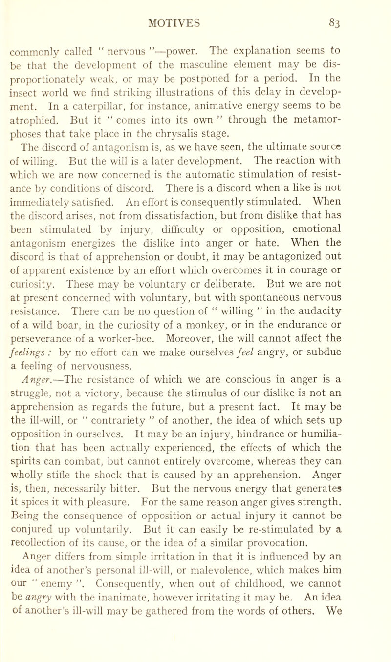 commonly called “ nervous ”—power. The explanation seems to be that the development of the masculine element may be dis¬ proportionately weak, or may be postponed for a period. In the insect world we find striking illustrations of this delay in develop¬ ment. In a caterpillar, for instance, animative energy seems to be atrophied. But it “ comes into its own ” through the metamor¬ phoses that take place in the chrysalis stage. The discord of antagonism is, as we have seen, the ultimate source of willing. But the will is a later development. The reaction with which we are now concerned is the automatic stimulation of resist¬ ance by conditions of discord. There is a discord when a like is not immediately satisfied. An effort is consequently stimulated. When the discord arises, not from dissatisfaction, but from dislike that has been stimulated by injury, difficulty or opposition, emotional antagonism energizes the dislike into anger or hate. When the discord is that of apprehension or doubt, it may be antagonized out of apparent existence by an effort which overcomes it in courage or curiosity. These may be voluntary or deliberate. But we are not at present concerned with voluntary, but with spontaneous nervous resistance. There can be no question of  willing ” in the audacity of a wild boar, in the curiosity of a monkey, or in the endurance or perseverance of a worker-bee. Moreover, the will cannot affect the feelings : by no effort can we make ourselves feel angry, or subdue a feeling of nervousness. Anger.—The resistance of which we are conscious in anger is a struggle, not a victory, because the stimulus of our dislike is not an apprehension as regards the future, but a present fact. It may be the ill-will, or “ contrariety ” of another, the idea of which sets up opposition in ourselves. It may be an injury, hindrance or humilia¬ tion that has been actually experienced, the effects of which the spirits can combat, but cannot entirely overcome, whereas they can wholly stifle the shock that is caused by an apprehension. Anger is, then, necessarily bitter. But the nervous energy that generates it spices it with pleasure. For the same reason anger gives strength. Being the consequence of opposition or actual injury it cannot be conjured up voluntarily. But it can easily be re-stimulated by a recollection of its cause, or the idea of a similar provocation. Anger differs from simple irritation in that it is influenced by an idea of another’s personal ill-will, or malevolence, which makes him our “ enemy Consequently, when out of childhood, we cannot be angry with the inanimate, however irritating it may be. An idea of another's ill-will may be gathered from the words of others. We