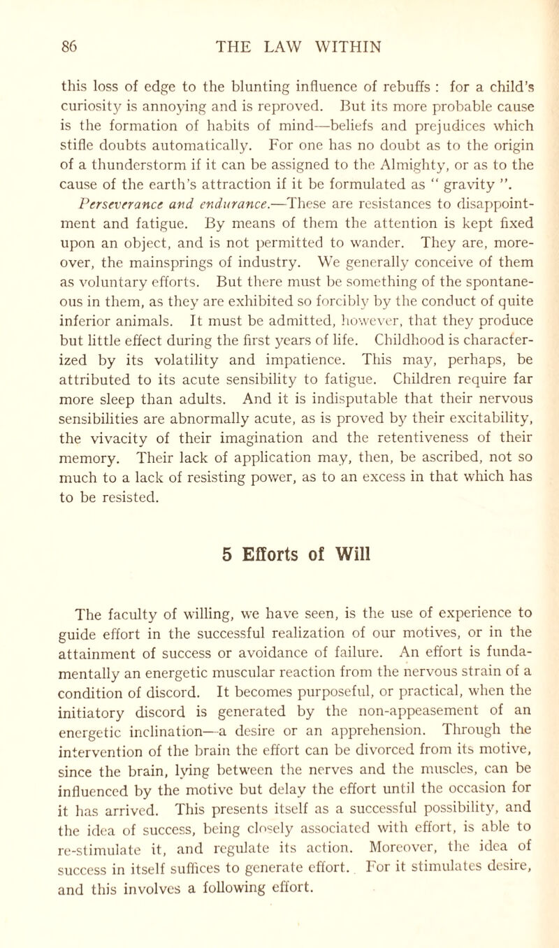 this loss of edge to the blunting influence of rebuffs : for a child’s curiosity is annoying and is reproved. But its more probable cause is the formation of habits of mind—beliefs and prejudices which stifle doubts automatically. For one has no doubt as to the origin of a thunderstorm if it can be assigned to the Almighty, or as to the cause of the earth’s attraction if it be formulated as “ gravity Perseverance and endurance.—These are resistances to disappoint¬ ment and fatigue. By means of them the attention is kept fixed upon an object, and is not permitted to wander. They are, more¬ over, the mainsprings of industry. We generally conceive of them as voluntary efforts. But there must be something of the spontane¬ ous in them, as they are exhibited so forcibly by the conduct of quite inferior animals. It must be admitted, however, that they produce but little effect during the first years of life. Childhood is character¬ ized by its volatility and impatience. This may, perhaps, be attributed to its acute sensibility to fatigue. Children require far more sleep than adults. And it is indisputable that their nervous sensibilities are abnormally acute, as is proved by their excitability, the vivacity of their imagination and the retentiveness of their memory. Their lack of application may, then, be ascribed, not so much to a lack of resisting power, as to an excess in that which has to be resisted. 5 Efforts of Will The faculty of willing, we have seen, is the use of experience to guide effort in the successful realization of our motives, or in the attainment of success or avoidance of failure. An effort is funda¬ mentally an energetic muscular reaction from the nervous strain of a condition of discord. It becomes purposeful, or practical, when the initiatory discord is generated by the non-appeasement of an energetic inclination—a desire or an apprehension. Through the intervention of the brain the effort can be divorced from its motive, since the brain, lying between the nerves and the muscles, can be influenced by the motive but delay the effort until the occasion for it has arrived. This presents itself as a successful possibility, and the idea of success, being closely associated with effort, is able to re-stimulate it, and regulate its action. Moreover, the idea of success in itself suffices to generate effort. For it stimulates desire, and this involves a following effort.