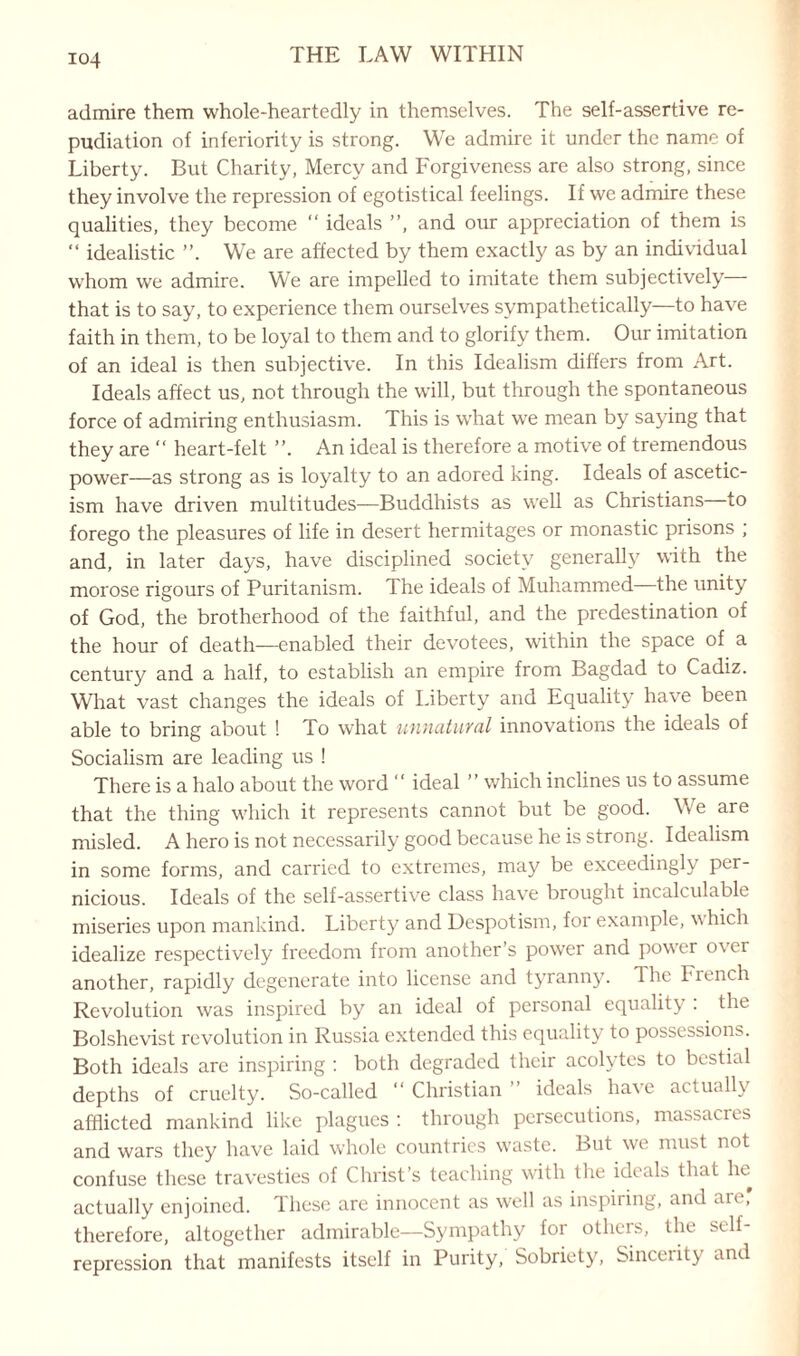 io4 admire them whole-heartedly in themselves. The self-assertive re¬ pudiation of inferiority is strong. We admire it under the name of Liberty. But Charity, Mercy and Forgiveness are also strong, since they involve the repression of egotistical feelings. If we admire these qualities, they become “ ideals ”, and our appreciation of them is “ idealistic We are affected by them exactly as by an individual whom we admire. We are impelled to imitate them subjectively that is to say, to experience them ourselves sympathetically—to have faith in them, to be loyal to them and to glorify them. Our imitation of an ideal is then subjective. In this Idealism differs from Art. Ideals affect us, not through the will, but through the spontaneous force of admiring enthusiasm. This is what we mean by saying that they are “ heart-felt ” An ideal is therefore a motive of tremendous power—as strong as is loyalty to an adored king. Ideals of ascetic¬ ism have driven multitudes—Buddhists as well as Christians to forego the pleasures of life in desert hermitages or monastic prisons ; and, in later days, have disciplined society generally with the morose rigours of Puritanism. The ideals of Muhammed the unity of God, the brotherhood of the faithful, and the predestination of the hour of death—enabled their devotees, within the space of a century and a half, to establish an empire from Bagdad to Cadiz. What vast changes the ideals of Liberty and Equality have been able to bring about ! To what unnatural innovations the ideals of Socialism are leading us ! There is a halo about the word “ ideal ” which inclines us to assume that the thing which it represents cannot but be good. We are misled. A hero is not necessarily good because he is strong. Idealism in some forms, and carried to extremes, may be exceedingly per¬ nicious. Ideals of the self-assertive class have brought incalculable miseries upon mankind. Liberty and Despotism, for example, which idealize respectively freedom from another’s power and power o\ei another, rapidly degenerate into license and tyranny. The Fiench Revolution was inspired by an ideal of personal equality : the Bolshevist revolution in Russia extended this equality to possessions. Both ideals are inspiring : both degraded their acolytes to bestial depths of cruelty. So-called ” Christian ideals ha\e actually afflicted mankind like plagues : through persecutions, massacies and wars they have laid whole countries waste. But we must not confuse these travesties of Christ’s teaching with the ideals that he^ actually enjoined. These are innocent as well as inspiring, and are, therefore, altogether admirable—Sympathy for others, the self¬ repression that manifests itself in Purity, Sobriety', Sincerity and