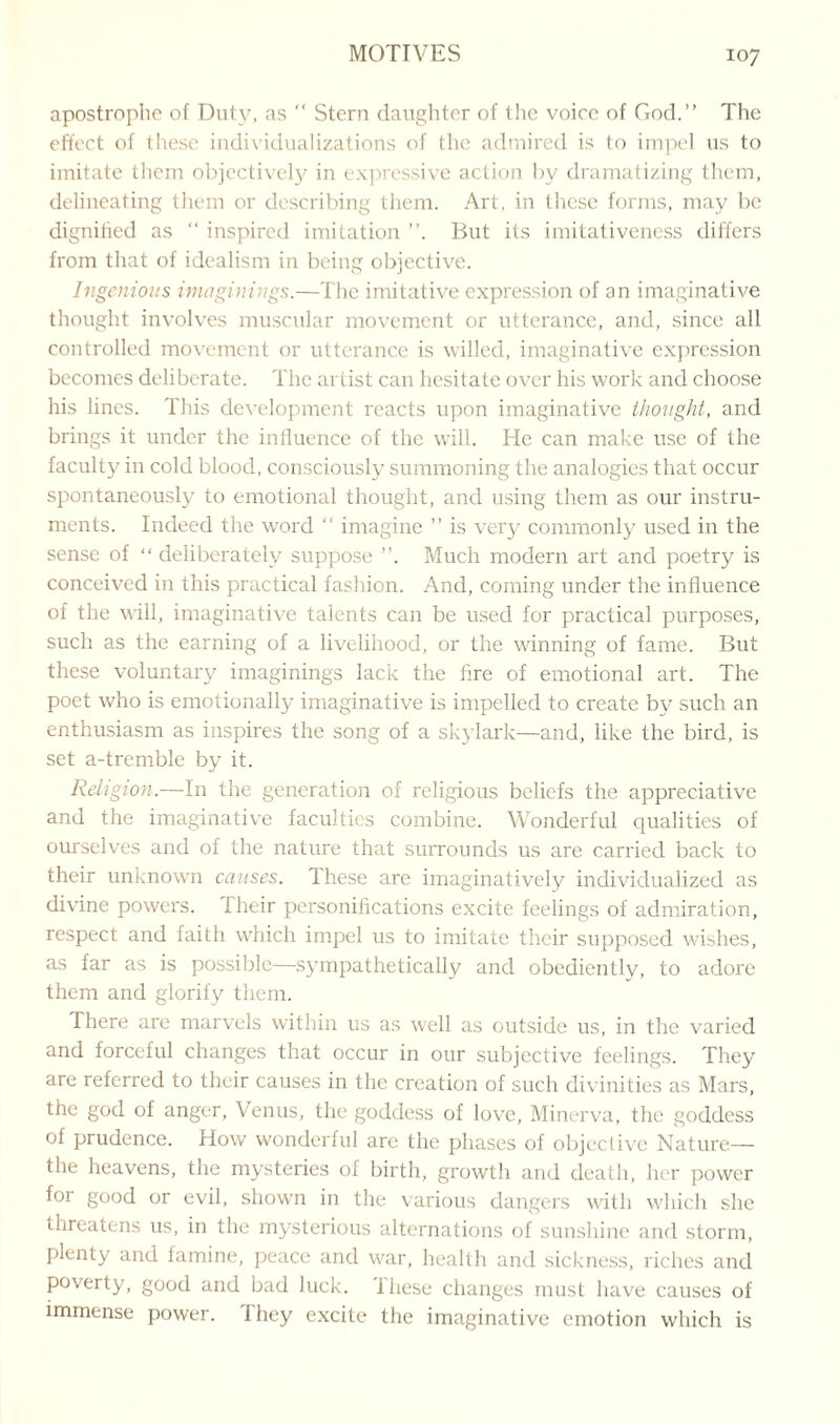 apostrophe of Duty, as  Stern daughter of the voice of God.” The effect of these individualizations of the admired is to impel us to imitate them objectively in expressive action by dramatizing them, delineating them or describing them. Art. in these forms, may be dignified as “ inspired imitation But its imitativeness differs from that of idealism in being objective. Ingenious imaginings.—The imitative expression of an imaginative thought involves muscular movement or utterance, and, since all controlled movement or utterance is willed, imaginative expression becomes deliberate. The artist can hesitate over his work and choose his lines. This development reacts upon imaginative thought, and brings it under the influence of the will. He can make use of the faculty in cold blood, consciously summoning the analogies that occur spontaneously to emotional thought, and using them as our instru¬ ments. Indeed the word “ imagine ” is very commonly used in the sense of “ deliberately suppose ”. Much modern art and poetry is conceived in this practical fashion. And, coming under the influence of the will, imaginative talents can be used for practical purposes, such as the earning of a livelihood, or the winning of fame. But these voluntary imaginings lack the fire of emotional art. The poet who is emotionally imaginative is impelled to create by such an enthusiasm as inspires the song of a skylark—and, like the bird, is set a-tremble by it. Religion.—In the generation of religious beliefs the appreciative and the imaginative faculties combine. Wonderful qualities of ourselves and of the nature that surrounds us are carried back to their unknown causes. These are imaginatively individualized as divine powers. I heir personifications excite feelings of admiration, respect and faith which impel us to imitate their supposed wishes, as far as is possible—sympathetically and obediently, to adore them and glorify them. There are marvels within us as wrell as outside us, in the varied and forceful changes that occur in our subjective feelings. They are referred to their causes in the creation of such divinities as Mars, the god of anger, Venus, the goddess of love, Minerva, the goddess of prudence. How wonderful are the phases of objective Nature— the heavens, the mysteries of birth, growth and death, her power for good or evil, shown in the various dangers with which she threatens us, in the mysterious alternations of sunshine and storm, plenty and famine, peace and war, health and sickness, riches and poverty, good and bad luck, these changes must have causes of immense power, ihey excite the imaginative emotion which is