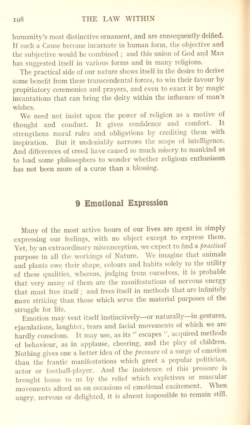 humanity’s most distinctive ornament, and are consequently deified. If such a Cause become incarnate in human form, the objective and the subjective would be combined ; and this union of God and Man has suggested itself in various forms and in many religions. The practical side of our nature shows itself in the desire to derive some benefit from these transcendental forces, to win their favour by propitiatory ceremonies and prayers, and even to exact it by magic incantations that can bring the deity within the influence of man s wishes. We need not insist upon the power of religion as a motive of thought and conduct. It gives confidence and comfort. It strengthens moral rules and obligations by crediting them with inspiration. But it undeniably narrows the scope of intelligence. And differences of creed have caused so much misery to mankind as to lead some philosophers to wonder whether religious enthusiasm has not been more of a curse than a blessing. 9 Emotional Expression Many of the most active hours of our lives are spent in simply expressing our feelings, with no object except to express them. Yet, by an extraordinary misconception, we expect to find a practical purpose in all the workings of Nature. We imagine that animals and plants owe their shape, colours and habits solely to the utility of these qualities, whereas, judging from ourselves, it is probable that very many of them are the manifestations of nervous energy that must free itself; and frees itself in methods that are infinitely more striking than those which serve the material purposes of the struggle for life. Emotion may vent itself instinctively—or naturally in gestures, ejaculations, laughter, tears and facial movements of which we are hardly conscious. It may use, as its “ escapes , acquired methods of behaviour, as in applause, cheering, and the play of children. Nothing gives one a better idea of the pressure of a surge of emotion than the frantic manifestations which greet a popular politician, actor or football-player. And the insistence of this pressure is brought home to 11s by the relief which expletives or muscular movements afford us on occasions of emotional excitement. When angry, nervous or delighted, it is almost impossible to remain still.