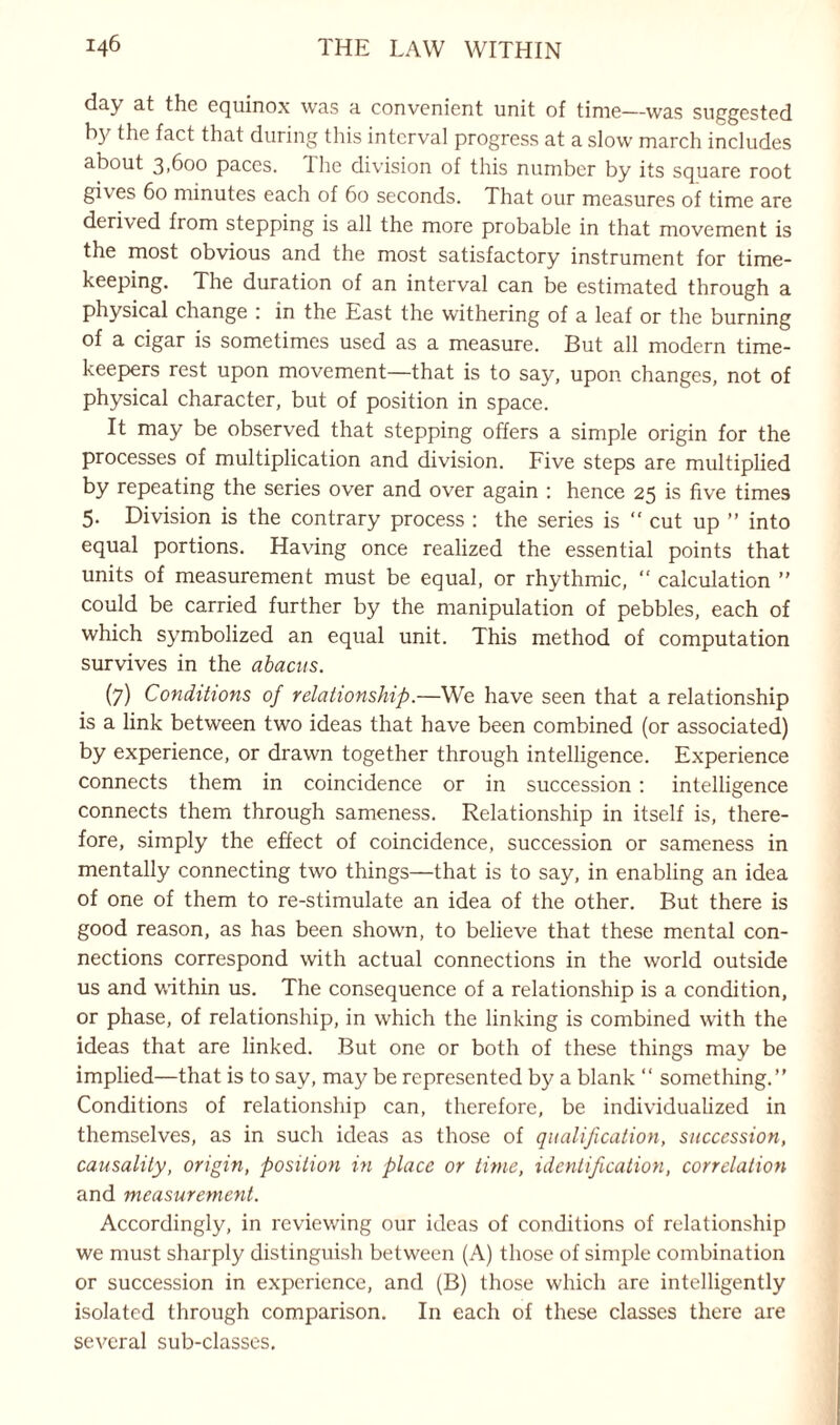 day at the equinox was a convenient unit of time—was suggested hy the fact that during this interval progress at a slow march includes about 3,600 paces, lhe division of this number by its square root gives 60 minutes each of 60 seconds. That our measures of time are derived from stepping is all the more probable in that movement is the most obvious and the most satisfactory instrument for time¬ keeping. The duration of an interval can be estimated through a physical change : in the East the withering of a leaf or the burning of a cigar is sometimes used as a measure. But all modern time¬ keepers rest upon movement—that is to say, upon changes, not of physical character, but of position in space. It may be observed that stepping offers a simple origin for the processes of multiplication and division. Five steps are multiplied by repeating the series over and over again : hence 25 is five times 5. Division is the contrary process : the series is “ cut up ” into equal portions. Having once realized the essential points that units of measurement must be equal, or rhythmic, “ calculation ” could be carried further by the manipulation of pebbles, each of which symbolized an equal unit. This method of computation survives in the abacus. (7) Conditions of relationship.—We have seen that a relationship is a link between two ideas that have been combined (or associated) by experience, or drawn together through intelligence. Experience connects them in coincidence or in succession : intelligence connects them through sameness. Relationship in itself is, there¬ fore, simply the effect of coincidence, succession or sameness in mentally connecting two things—that is to say, in enabling an idea of one of them to re-stimulate an idea of the other. But there is good reason, as has been shown, to believe that these mental con¬ nections correspond with actual connections in the world outside us and within us. The consequence of a relationship is a condition, or phase, of relationship, in which the linking is combined with the ideas that are linked. But one or both of these things may be implied—that is to say, may be represented by a blank “ something.” Conditions of relationship can, therefore, be individualized in themselves, as in such ideas as those of qualification, succession, causality, origin, position in place or time, identification, correlation and measurement. Accordingly, in reviewing our ideas of conditions of relationship we must sharply distinguish between (A) those of simple combination or succession in experience, and (B) those which are intelligently isolated through comparison. In each of these classes there are several sub-classes.