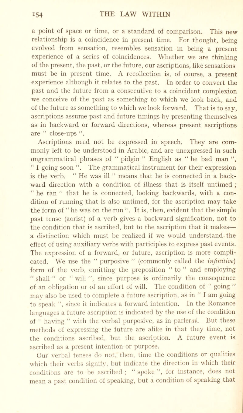 a point of space or time, or a standard of comparison. This new relationship is a coincidence in present time. For thought, being evolved from sensation, resembles sensation in being a present experience of a series of coincidences. Whether we are thinking of the present, the past, or the future, our ascriptions, like sensations must be in present time. A recollection is, of course, a present experience although it relates to the past. In order to convert the past and the future from a consecutive to a coincident complexion we conceive of the past as something to which we look back, and of the future as something to which we look forward. That is to say, ascriptions assume past and future timings by presenting themselves as in backward or forward directions, whereas present ascriptions are “ close-ups Ascriptions need not be expressed in speech. They are com¬ monly left to be understood in Arabic, and are unexpressed in such ungrammatical phrases of “ pidgin ” English as “he bad man ”, “ I going soon ”. The grammatical instrument for their expression is the verb. “ He was ill ” means that he is connected in a back¬ ward direction with a condition of illness that is itself untimed ; “ he ran ” that he is connected, looking backwards, with a con¬ dition of running that is also untimed, for the ascription may take the form of “ he was on the run It is, then, evident that the simple past tense (aorist) of a verb gives a backward signification, not to the condition that is ascribed, but to the ascription that it makes— a distinction which must be realized if we would understand-the effect of using auxiliary verbs with participles to express past events. The expression of a forward, or future, ascription is more compli¬ cated. We use the “ purposive ” (commonly called the infinitive) form of the verb, omitting the preposition “ to ” and employing “ shall ” or “ will ”, since purpose is ordinarily the consequence of an obligation or of an effort of will. The condition of “ going ” may also be used to complete a future ascription, as in “ I am going to speak ”, since it indicates a forward intention. In the Romance languages a future ascription is indicated by the use of the condition of “ having ” with the verbal purposive, as in parlerat. But these methods of expressing the future are alike in that they time, not the conditions ascribed, but the ascription. A future event is ascribed as a present intention or purpose. Our verbal tenses do not, then, time the conditions or qualities which their verbs signify, but indicate the direction in which their conditions are to be ascribed ; “ spoke ”, for instance, does not mean a past condition of speaking, but a condition of speaking that