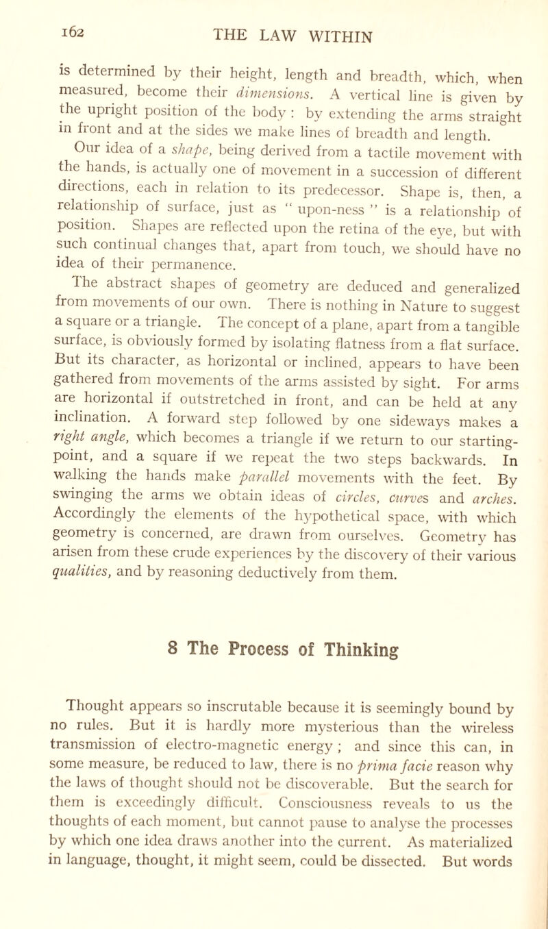 is determined by their height, length and breadth, which, when measured, become their dimensions. A vertical line is given by the upright position of the body : by extending the arms straight m front and at the sides we make lines of breadth and length. Our idea of a shape, being derived from a tactile movement with the hands, is actually one of movement in a succession of different directions, each in relation to its predecessor. Shape is, then, a relationship of surface, just as “ upon-ness ” is a relationship of position. Shapes are reflected upon the retina of the eye, but with such continual changes that, apart from touch, we should have no idea of their permanence. I he abstract shapes of geometry are deduced and generalized from movements of our own. There is nothing in Nature to suggest a square or a triangle. The concept of a plane, apart from a tangible surface, is obviously formed by isolating flatness from a flat surface. But its character, as horizontal or inclined, appears to have been gathered from movements of the arms assisted by sight. For arms are horizontal if outstretched in front, and can be held at any inclination. A forward step followed by one sideways makes a right angle, which becomes a triangle if we return to our starting- point, and a square if we repeat the two steps backwards. In walking the hands make parallel movements with the feet. By swinging the arms we obtain ideas of circles, curves and arches. Accordingly the elements of the hypothetical space, with which geometry is concerned, are drawn from ourselves. Geometry has arisen from these crude experiences by the discovery of their various qualities, and by reasoning deductively from them. 8 The Process of Thinking Thought appears so inscrutable because it is seemingly bound by no rules. But it is hardly more mysterious than the wireless transmission of electro-magnetic energy ; and since this can, in some measure, be reduced to law, there is no prima facie reason why the laws of thought should not be discoverable. But the search for them is exceedingly difficult. Consciousness reveals to us the thoughts of each moment, but cannot pause to analyse the processes by which one idea draws another into the current. As materialized in language, thought, it might seem, could be dissected. But words
