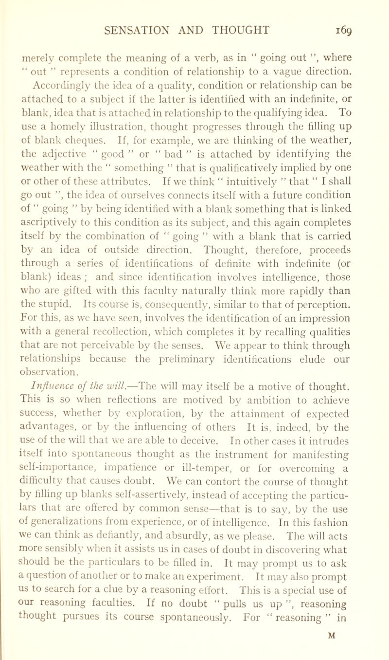 merely complete the meaning of a verb, as in “ going out ”, where “ out ” represents a condition of relationship to a vague direction. Accordingly the idea of a quality, condition or relationship can be attached to a subject if the latter is identified with an indefinite, or blank, idea that is attached in relationship to the qualifying idea. To use a homely illustration, thought progresses through the filling up of blank cheques. If, for example, we are thinking of the weather, the adjective “ good ” or “ bad ” is attached by identifying the weather with the  something ” that is qualificatively implied by one or other of these attributes. If we think “ intuitively ” that “ I shall go out ”, the idea of ourselves connects itself with a future condition of “ going ” by being identified with a blank something that is linked ascriptively to this condition as its subject, and this again completes itself by the combination of “ going ” with a blank that is carried by an idea of outside direction. Thought, therefore, proceeds through a series of identifications of definite with indefinite (or blank) ideas ; and since identification involves intelligence, those who are gifted with this faculty naturally think more rapidly than the stupid. Its course is, consequently, similar to that of perception. For this, as we have seen, involves the identification of an impression with a general recollection, which completes it by recalling qualities that are not perceivable by the senses. We appear to think through relationships because the preliminary identifications elude our observation. Influence of the will.—The will may itself be a motive of thought. This is so when reflections are motived by ambition to achieve success, whether by exploration, by the attainment of expected advantages, or by the influencing of others It is. indeed, by the use of the will that we are able to deceive. In other cases it intrudes itself into spontaneous thought as the instrument for manifesting self-importance, impatience or ill-temper, or for overcoming a difficulty that causes doubt. We can contort the course of thought by filling up blanks self-assertivcly, instead of accepting the particu¬ lars that are offered by common sense—that is to say, by the use of generalizations from experience, or of intelligence. In this fashion we can think as defiantly, and absurdly, as we please. The will acts more sensibly when it assists us in cases of doubt in discovering what should be the particulars to be filled in. It may prompt us to ask a question of another or to make an experiment. It may also prompt us to search for a clue by a reasoning effort. This is a special use of our reasoning faculties. If no doubt “ pulls us up ”, reasoning thought pursues its course spontaneous!}'. For ” reasoning ” in M