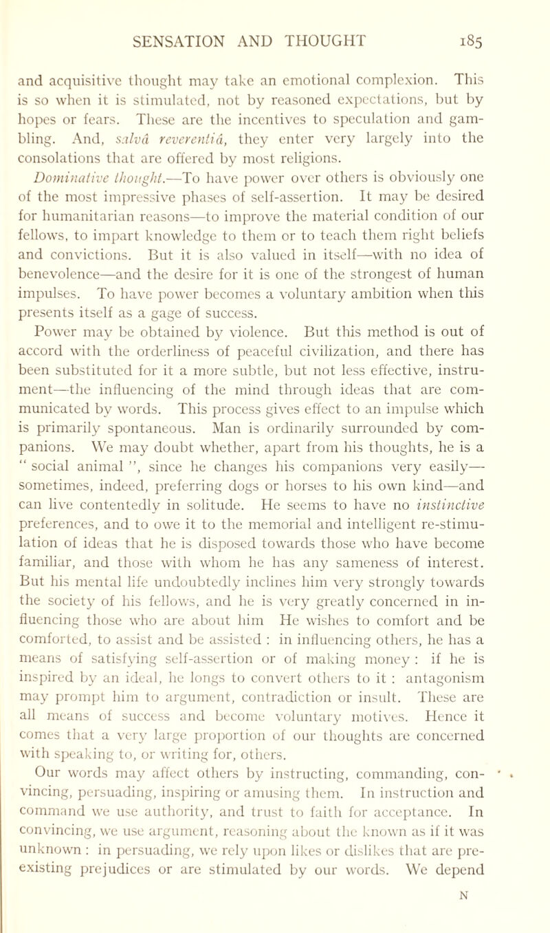 and acquisitive thought may take an emotional complexion. This is so when it is stimulated, not by reasoned expectations, but by hopes or fears. These are the incentives to speculation and gam¬ bling. And, salvd reverentia, they enter very largely into the consolations that are offered by most religions. Dominalive thought.—To have power over others is obviously one of the most impressive phases of self-assertion. It may be desired for humanitarian reasons—to improve the material condition of our fellows, to impart knowledge to them or to teach them right beliefs and convictions. But it is also valued in itself—with no idea of benevolence—and the desire for it is one of the strongest of human impulses. To have power becomes a voluntary ambition when this presents itself as a gage of success. Power may be obtained by violence. But this method is out of accord with the orderliness of peaceful civilization, and there has been substituted for it a more subtle, but not less effective, instru¬ ment—the influencing of the mind through ideas that are com¬ municated by words. This process gives effect to an impulse which is primarily spontaneous. Man is ordinarily surrounded by com¬ panions. We may doubt whether, apart from his thoughts, he is a “ social animal ”, since he changes his companions very easily— sometimes, indeed, preferring dogs or horses to his own kind—and can live contentedly in solitude. He seems to have no instinctive preferences, and to owe it to the memorial and intelligent re-stimu¬ lation of ideas that he is disposed towards those who have become familiar, and those with whom he has any sameness of interest. But his mental life undoubtedly inclines him very strongly towards the society of his fellows, and he is very greatly concerned in in¬ fluencing those who are about him He wishes to comfort and be comforted, to assist and be assisted : in influencing others, he has a means of satisfying self-assertion or of making money : if he is inspired by an ideal, he longs to convert others to it : antagonism may prompt him to argument, contradiction or insult. These are all means of success and become voluntary motives. Hence it comes that a very large proportion of our thoughts are concerned with speaking to, or writing for, others. Our words may affect others by instructing, commanding, con¬ vincing, persuading, inspiring or amusing them. In instruction and command we use authority, and trust to faith for acceptance. In convincing, we use argument, reasoning about the known as if it was unknown : in persuading, we rely upon likes or dislikes that are pre¬ existing prejudices or are stimulated by our words. We depend N