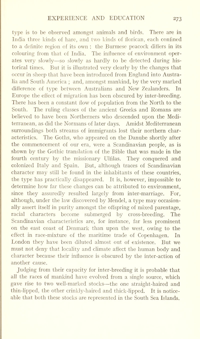 type is to be observed amongst animals and birds. There are in India three kinds of hare, and two kinds of florican, each confined to a definite region of its own : the Burmese peacock differs in its colouring from that of India. The influence of environment oper¬ ates very slowly—so slowly as hardly to be detected during his¬ torical times. But it is illustrated very clearly by the changes that occur in sheep that have been introduced from England into Austra¬ lia and South America ; and, amongst mankind, by the very marked difference of type between Australians and New Zealanders. In Europe the effect of migration has been obscured by inter-breeding. There has been a constant flow of population from the North to the South. The ruling classes of the ancient Greeks and Romans are believed to have been Northerners who descended upon the Medi¬ terranean, as did the Normans of later days. Amidst Mediterranean surroundings both streams of immigrants lost their northern char¬ acteristics. The Goths, who appeared on the Danube shortty after the commencement of our era, were a Scandinavian people, as is shown by the Gothic translation of the Bible that was made in the fourth century by the missionary Ulfilas. They conquered and colonized Italy and Spain. But, although traces of Scandinavian character may still be found in the inhabitants of these countries, the type has practically disappeared. It is, however, impossible to determine how far these changes can be attributed to environment, since they assuredly resulted largely from inter-marriage. For, although, under the law discovered by Mendel, a type may occasion¬ ally assert itself in purity amongst the offspring of mixed parentage, racial characters become submerged by cross-breeding. The Scandinavian characteristics are, for instance, far less prominent on the east coast of Denmark than upon the west, owing to the effect in race-mixture of the maritime trade of Copenhagen. In London they have been diluted almost out of existence. But we must not deny that locality and climate affect the human body and character because their influence is obscured by the inter-action of another cause. Judging from their capacity for inter-breeding it is probable that all the races of mankind have evolved from a single source, which gave rise to two well-marked stocks—the one straight-haired and thin-lipped, the other crinkly-haired and thick-lipped. It is notice¬ able that both these stocks are represented in the South Sea Islands.