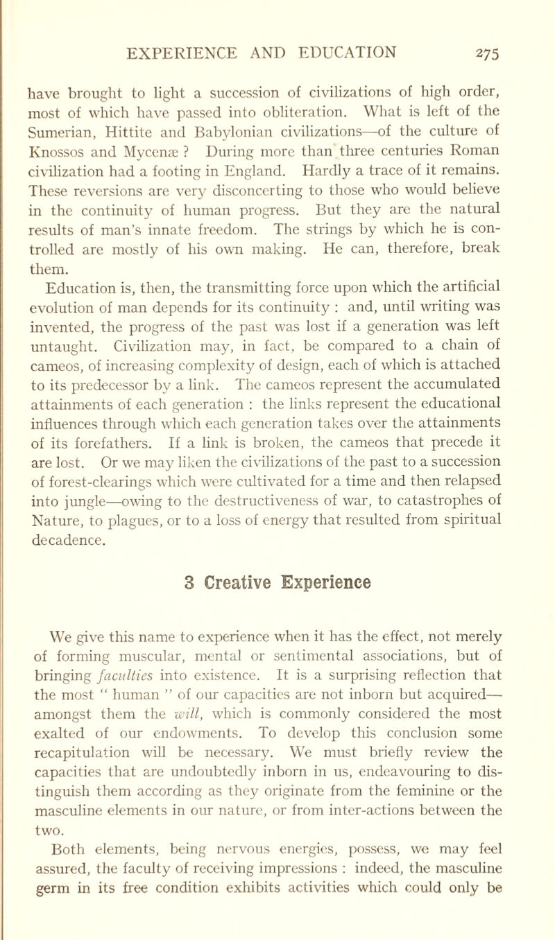 have brought to light a succession of civilizations of high order, most of which have passed into obliteration. What is left of the Sumerian, Hittite and Babylonian civilizations—of the culture of Knossos and Myccnse ? During more than three centuries Roman civilization had a footing in England. Hardly a trace of it remains. These reversions are very disconcerting to those who would believe in the continuity of human progress. But they are the natural results of man’s innate freedom. The strings by which he is con¬ trolled are mostly of his own making. He can, therefore, break them. Education is, then, the transmitting force upon which the artificial evolution of man depends for its continuity : and, until writing was invented, the progress of the past was lost if a generation was left untaught. Civilization may, in fact, be compared to a chain of cameos, of increasing complexity of design, each of which is attached to its predecessor by a link. The cameos represent the accumulated attainments of each generation : the links represent the educational influences through which each generation takes over the attainments of its forefathers. If a link is broken, the cameos that precede it are lost. Or we may liken the civilizations of the past to a succession of forest-clearings which were cultivated for a time and then relapsed into jungle—owing to the destructiveness of war, to catastrophes of Nature, to plagues, or to a loss of energy that resulted from spiritual decadence. 3 Creative Experience We give this name to experience when it has the effect, not merely of forming muscular, mental or sentimental associations, but of bringing faculties into existence. It is a surprising reflection that the most “ human ” of our capacities are not inborn but acquired— amongst them the will, which is commonly considered the most exalted of our endowments. To develop this conclusion some recapitulation will be necessary. We must briefly review the capacities that are undoubtedly inborn in us, endeavouring to dis¬ tinguish them according as they originate from the feminine or the masculine elements in our nature, or from inter-actions between the two. Both elements, being nervous energies, possess, we may feel assured, the faculty of receiving impressions : indeed, the masculine germ in its free condition exhibits activities which could only be