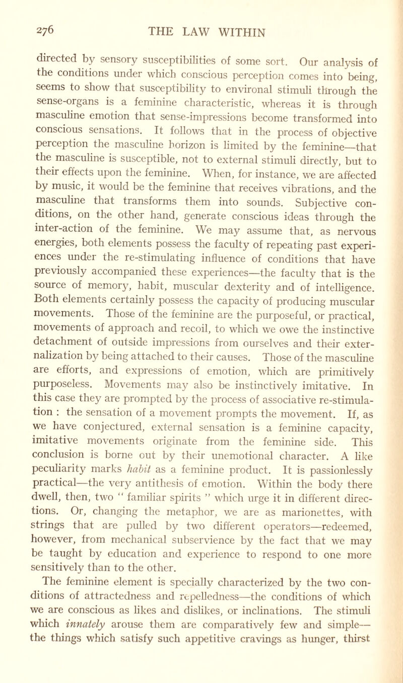 directed by sensory susceptibilities of some sort. Our analysis of the conditions under which conscious perception comes into being, seems to show that susceptibility to environal stimuli through the sense-organs is a feminine characteristic, whereas it is through masculine emotion that sense-impressions become transformed into conscious sensations. It follows that in the process of objective perception the masculine horizon is limited by the feminine—that the masculine is susceptible, not to external stimuli directly, but to their effects upon the feminine. When, for instance, we are affected by music, it would be the feminine that receives vibrations, and the masculine that transforms them into sounds. Subjective con¬ ditions, on the other hand, generate conscious ideas through the inter-action of the feminine. We may assume that, as nervous energies, both elements possess the faculty of repeating past experi¬ ences under the re-stimulating influence of conditions that have previously accompanied these experiences—the faculty that is the source of memory, habit, muscular dexterity and of intelligence. Both elements certainty possess the capacity of producing muscular movements. Those of the feminine are the purposeful, or practical, movements of approach and recoil, to which we owe the instinctive detachment of outside impressions from ourselves and their exter- nalization by being attached to their causes. Those of the masculine are efforts, and expressions of emotion, which are primitively purposeless. Movements may also be instinctively imitative. In this case they are prompted by the process of associative re-stimula¬ tion : the sensation of a movement prompts the movement. If, as we have conjectured, external sensation is a feminine capacity, imitative movements originate from the feminine side. This conclusion is borne out by their unemotional character. A like peculiarity marks habit as a feminine product. It is passionlessly practical—the very antithesis of emotion. Within the body there dwell, then, two “ familiar spirits ” which urge it in different direc¬ tions. Or, changing the metaphor, we are as marionettes, with strings that are pulled by two different operators—redeemed, however, from mechanical subservience by the fact that we may be taught by education and experience to respond to one more sensitively than to the other. The feminine element is specially characterized by the two con¬ ditions of attractedness and r^pelledness—the conditions of which we are conscious as likes and dislikes, or inclinations. The stimuli which innately arouse them are comparatively few and simple— the things which satisfy such appetitive cravings as hunger, thirst