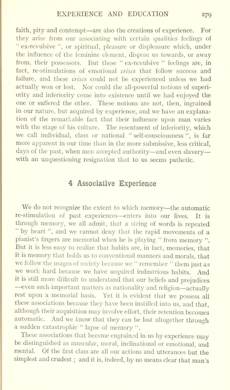 faith, pity and contempt—are also the creations of experience. For they arise from onr associating with certain qualities feelings of “ ex-revulsive ”, or spiritual, pleasure or displeasure which, under the influence of the feminine element, dispose us towards, or away from, their possessors. But these “ ex-revulsive ” feelings are, in fact, re-stimulations of emotional crises that follow success and failure, and these crises could not be experienced unless we had actually won or lost. Nor could the all-powerful notions of superi¬ ority and inferiority come into existence until we had enjoyed the one or suffered the other. These notions are not, then, ingrained in our nature, but acquired by experience, and we have an explana¬ tion of the remarkable fact that their influence upon man varies with the stage of his culture. The resentment of inferiority, which wre call individual, class or national “ self-consciousness ”, is far more apparent in our time than in the more submissive, less critical, days of the past, when men accepted authority—and even slavery— with an unquestioning resignation that to us seems pathetic. 4 Associative Experience We do not recognize the extent to which memory—the automatic re-stimulation of past experiences—enters into our lives. It is through memory, we all admit, that a string of words is repeated  by heart ”, and we cannot deny that the rapid movements of a pianist’s fingers are memorial when he is playing “ from memory ”. But it is less easy to realize that habits are, in fact, memories, that it is memory that holds us to conventional manners and morals, that we follow the usages of society because we “ remember ” them just as we work hard because we have acquired industrious habits. And it is still more difficult to understand that our beliefs and prejudices —even such important matters as nationality and religion—actually rest upon a memorial basis. Yet it is evident that we possess all these associations because they have been instilled into us, and that, although their acquisition may involve effort, their retention becomes automatic. And we know that they can be lost altogether through a sudden catastrophic “ lapse of memory ”. These associations that become engrained in us by experience may be distinguished as muscular, moral, inclinational or emotional, and mental. Of the first class are all our actions and utterances but the simplest and crudest ; and it is, indeed, by no means clear that man’s