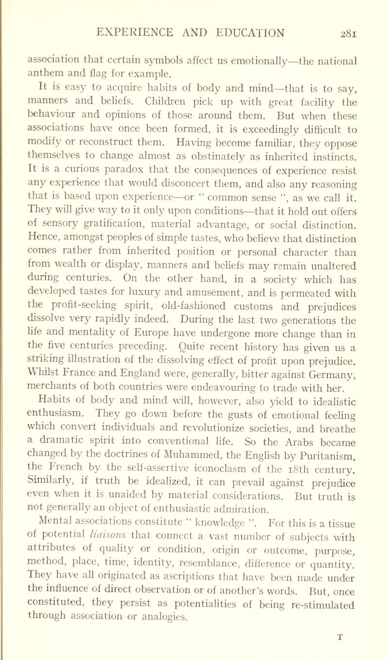 association that certain symbols affect us emotionally—the national anthem and flag for example. It is easy to acquire habits of body and mind—that is to say, manners and beliefs. Children pick up with great facility the behaviour and opinions of those around them. But when these associations have once been formed, it is exceedingly difficult to modify or reconstruct them. Having become familiar, they oppose themselves to change almost as obstinately as inherited instincts. It is a curious paradox that the consequences of experience resist any experience that would disconcert them, and also any reasoning that is based upon experience—or “ common sense ”, as we call it. They will give way to it only upon conditions—that it hold out offers of sensory gratification, material advantage, or social distinction. Hence, amongst peoples of simple tastes, who believe that distinction comes rather from inherited position or personal character than from wealth or display, manners and beliefs may remain unaltered during centuries. On the other hand, in a society which has developed tastes for luxury and amusement, and is permeated with the profit-seeking spirit, old-fashioned customs and prejudices dissolve very rapidly indeed. During the last two generations the life and mentality of Europe have undergone more change than in the five centuries preceding. Quite recent history has given us a striking illustration of the dissolving effect of profit upon prejudice. \\ hilst France and England were, generally, bitter against Germany, merchants of both countries were endeavouring to trade with her. Habits of body and mind will, however, also yield to idealistic enthusiasm. They go down before the gusts of emotional feeling which convert individuals and revolutionize societies, and breathe a dramatic spirit into conventional life. So the Arabs became changed by the doctrines of Muhammed, the English by Puritanism, the French by the self-assertive iconoclasm of the 18th century. Similarly, if truth be idealized, it can prevail against prejudice even when it is unaided by material considerations. But truth is not generally an object of enthusiastic admiration. Mental associations constitute “ knowledge ”. For this is a tissue of potential liaisons that connect a vast number of subjects with attributes of quality or condition, origin or outcome, purpose, method, place, time, identity, resemblance, difference or quantity. They have all originated as ascriptions that have been made under the influence of direct observation or of another’s words. But, once constituted, they persist as potentialities of being re-stimulated through association or analogies. x