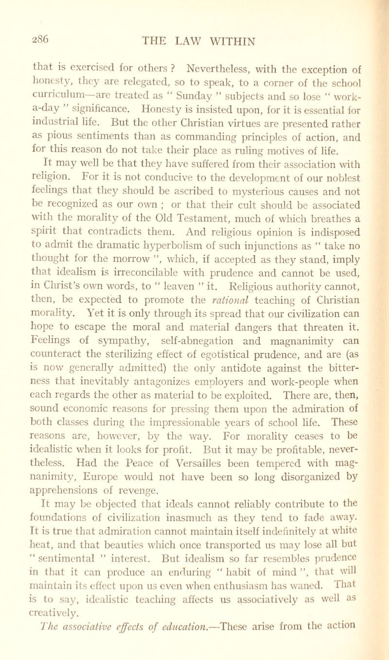 that is exorcised for others ? Nevertheless, with the exception of honesty, they are relegated, so to speak, to a corner of the school curriculum—are treated as “ Sunday ” subjects and so lose “ work- a-day ” significance. Honesty is insisted upon, for it is essential for industrial life. But the other Christian virtues are presented rather as pious sentiments than as commanding principles of action, and for this reason do not take their place as ruling motives of life. It may well be that they have suffered from their association with religion. For it is not conducive to the development of our noblest feelings that they should be ascribed to mysterious causes and not be recognized as our own ; or that their cult should be associated with the morality of the Old Testament, much of which breathes a spirit that contradicts them. And religious opinion is indisposed to admit the dramatic hyperbolism of such injunctions as “ take no thought for the morrow ”, which, if accepted as they stand, imply that idealism is irreconcilable with prudence and cannot be used, in Christ’s own words, to “ leaven ” it. Religious authority cannot, then, be expected to promote the rational teaching of Christian morality. Yet it is only through its spread that our civilization can hope to escape the moral and material dangers that threaten it. Feelings of sympathy, self-abnegation and magnanimity can counteract the sterilizing effect of egotistical prudence, and are (as is now generally admitted) the only antidote against the bitter¬ ness that inevitably antagonizes employers and work-people when each regards the other as material to be exploited. There are, then, sound economic reasons for pressing them upon the admiration of both classes during the impressionable years of school life. These reasons are, however, by the way. For morality ceases to be idealistic when it looks for profit. But it may be profitable, never¬ theless. Had the Peace of Versailles been tempered with mag¬ nanimity, Europe would not have been so long disorganized by apprehensions of revenge. It may be objected that ideals cannot reliably contribute to the foundations of civilization inasmuch as they tend to fade away. It is true that admiration cannot maintain itself indefinitely at wiiite heat, and that beauties which once transported us may lose all but “ sentimental ” interest. But idealism so far resembles prudence in that it can produce an enduring “ habit of mind ”, that will maintain its effect upon us even when enthusiasm has waned. That is to say, idealistic teaching affects us associatively as well as creatively. The associative effects of education.—These arise from the action