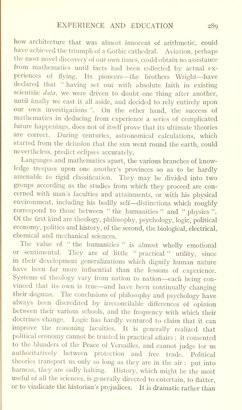 how architecture that was almost innocent of arithmetic, could have achieved the triumph of a Gothic cathedral. Aviation, perhaps the most novel discovery of our own times, could obtain no assistance from mathematics until facts had been collected by actual ex¬ periences of flying. Its pioneers—the brothers Wright—have declared that “ having set out with absolute faith in existing scientific data, we were driven to doubt one thing after another, until finally we cast it all aside, and decided to rely entirely upon our own investigations On the other hand, the success of mathematics in deducing from experience a series of complicated future happenings, does not of itself prove that its ultimate theories are correct. During centuries, astronomical calculations, which started from the delusion that the sun went round the earth, could nevertheless, predict eclipses accurately. Languages and mathematics apart, the various branches of know¬ ledge trespass upon one another’s provinces so as to be hardly amenable to rigid classification. They may be divided into two groups according as the studies from which they proceed are con¬ cerned with man's faculties and attainments, or with his physical environment, including his bodily self—distinctions which roughly correspond to those between “ the humanities ” and “ physics ”. Of the first kind are theology, philosophy, psychology, logic, political economy, politics and history, of the second, the biological, electrical, chemical and mechanical sciences. The value of “ the humanities ” is almost wholly emotional or sentimental. They are of little “ practical ” utility, since in their development generalizations which dignify human nature have been far more influential than the lessons of experience. Systems of theology vary from nation to nation—each being con¬ vinced that its own is true—and have been continually changing their dogmas. The conclusions of philosophy and psychology have always been discredited by irreconcilable differences of opinion between their various schools, and the frequency with which their doctrines change. Logic has hardly ventured to claim that it can improve the reasoning faculties. It is generally realized that political economy cannot be trusted in practical affairs : it consented to the blunders of the Peace of Versailles, and cannot judge for us authoritatively between protection and free trade. Political theories transport us only so long as they are in the air : put into harness, they are sadly halting. History, which might be the most useful of all the sciences, is generally directed to entertain, to flatter, or to vindicate the liistorian’s prejudices. It is dramatic rather than