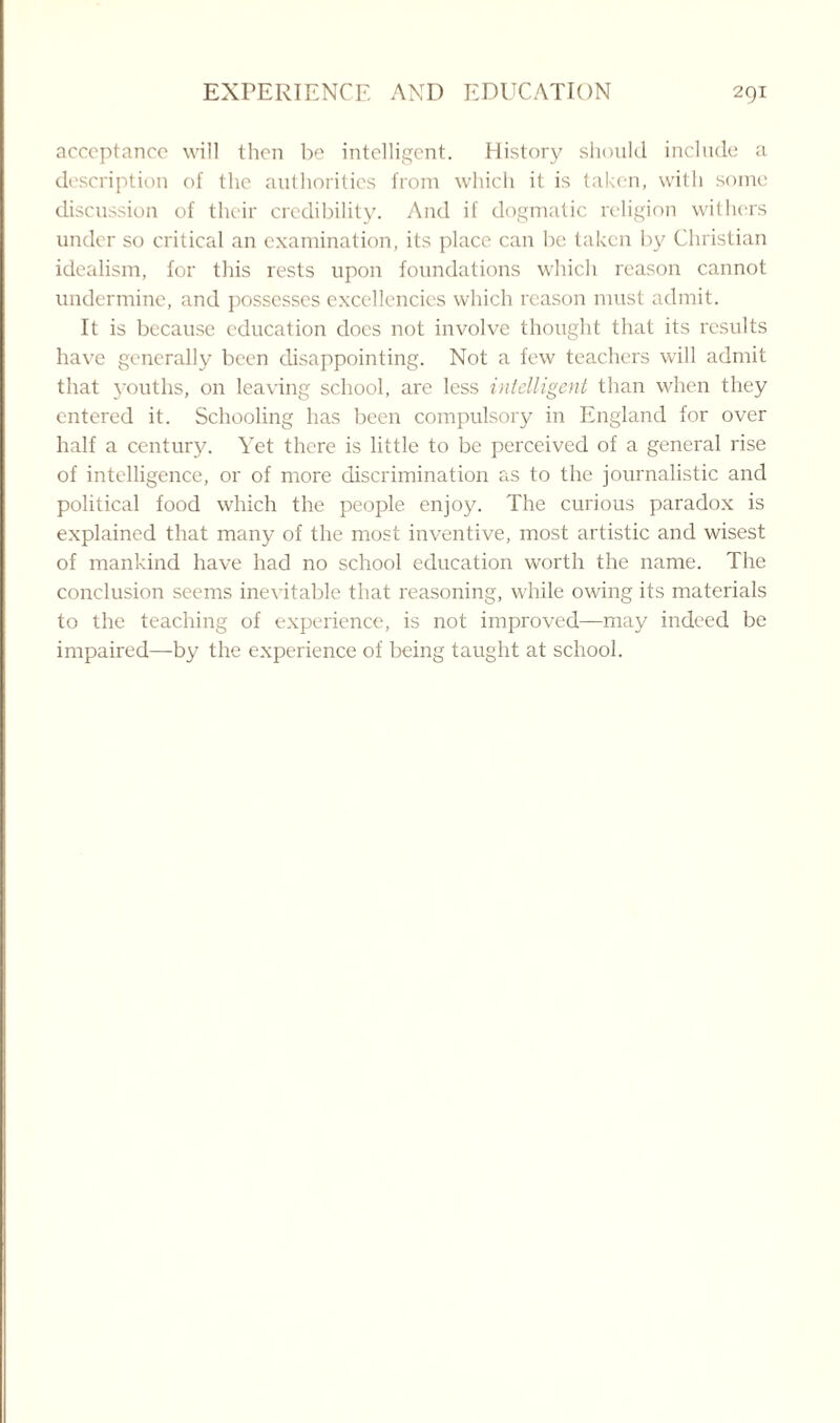 acceptance will then be intelligent. History should include a description of the authorities from which it is taken, with some discussion of their credibility. And if dogmatic religion withers under so critical an examination, its place can be taken by Christian idealism, for this rests upon foundations which reason cannot undermine, and possesses excellencies which reason must admit. It is because education does not involve thought that its results have generally been disappointing. Not a few teachers will admit that youths, on leaving school, are less intelligent than when they entered it. Schooling has been compulsory in England for over half a century. Yet there is little to be perceived of a general rise of intelligence, or of more discrimination as to the journalistic and political food which the people enjoy. The curious paradox is explained that many of the most inventive, most artistic and wisest of mankind have had no school education worth the name. The conclusion seems inevitable that reasoning, while owing its materials to the teaching of experience, is not improved—may indeed be impaired—by the experience of being taught at school.