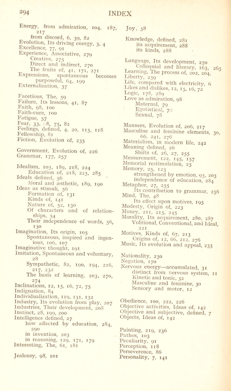 Energy, from admiration, 104, 187, 217 from discord, 6, 39, 82 Evolution, Its driving energy, 3, 4 Excellence, 77, 91 Experience, Associative, 279 Creative, 275 Direct and indirect, 270 The fruits of, 41, 171, 271 Expressions, spontaneous becomes purposeful, 64, 199 Externalization, 37 Facetious, The, 59 Failure, Its lessons, 41, 87 Faith, 98, 100 Faith-cure, 100 Fatigue, 57 Fear, 33, , 8, 75, 82 Feelings, defined, 4, 20, 115, 118 Fellowship, 81 Fiction, Evolution of, 235 Government, Evolution of, 226 Grammar, 177, 257 Idealism, 103, 189, 218, 224 Education of, 218, 225, 285 Ideals defined, 56 Moral and aesthetic, 189, 190 Ideas as stimuli, 56 Formation of, 131 Kinds of, 141 Nature of, 52, 130 Of characters and of relation¬ ships, 54 Their independence of words, 56, 130 Imagination, Its origin, 105 Spontaneous, inspired and ingen¬ ious, 106, 107 Imaginative thought, 191 Imitation, Spontaneous and voluntary. 28 Sympathetic, 82, 190, 194, 216, 217, 232 The basis of learning, 203, 270, 274 Inclinations, 12, 15, 16, 72, 75 Indignation, 84 Individualization, 119, 131, 132 Industry, Its evolution from play, 207 Industries, Their development, 208 Instinct, 28, 199, 200 Intelligence defined, 27 how affected by education, 284, 290 in invention, 203 in reasoning, 129, 171, 179 Interesting, The, 61, 181 Jealousy, 98, 101 Joy, 58 Knowledge, defined, 281 its acquirement, 288 its kinds, 288 Language, Its development, 250 Colloquial and literary, 163, 265 Learning, The process of, 202, 204 Liberty, 239 Life, compared with electricity, 6 Likes and dislikes, 12, 15, 16, 72 Logic, 178, 289 Love as admiration, 98 Maternal, 79 Egotistical, 73 Sexual, 78 Manners, Evolution of, 206, 217 Masculine and feminine elements, 30, 66, 241, 276 Materialism, in modern life, 242 Meaning defined, 26 Shifts of, 26, 27, 255 Measurement, 122, 145, 157 Memorial restimulation, 25 Memory, 25, 123 strengthened by emotion, 95, 203 independence of education, 284 Metaphor, 27, 255 Its contribution to grammar, 236 Mind, The, 48 Its effect upon motives, 195 Modesty, Origin of, 223 Money, 211, 215, 245 Morality, Its acquirement, 280, 287 Volitional, Conventional, and Ideal, 221 Motives, Kinds of, 67, 213 Origins of, 12, 66, 212, 276 Music, Its evolution and appeal, 233 Nationality, 230 Negation, 170 Nervous energy—accumulated, 31 distinct from nervous system, 11 Kinetic and tonic, 32 Masculine and feminine, 30 Sensory and motor, 12 Obedience, 100, 222, 226 Objective activities, Ideas of, 142 Objective and subjective, defined, 7 Objects, Ideas of, 142 Painting, 219, 236 Pathos, 103 Peculiarity, 91 Perception, 1x8 Perseverence, 86 Personality,. 7, 141