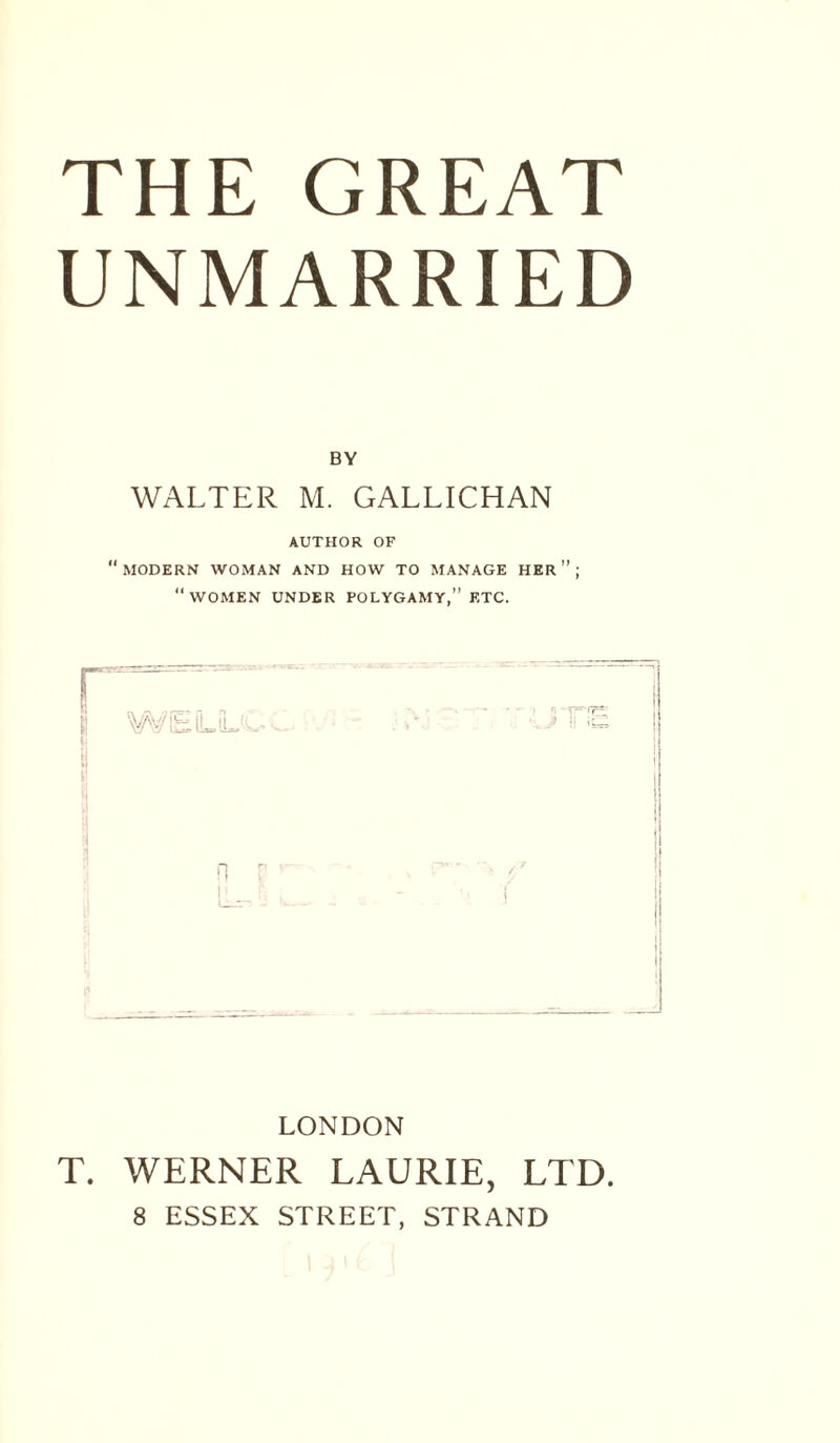 UNMARRIED BY WALTER M. GALLICHAN AUTHOR OF MODERN WOMAN AND HOW TO MANAGE HER ” ; “WOMEN UNDER POLYGAMY,” ETC. I ' I LONDON T. WERNER LAURIE, LTD. 8 ESSEX STREET, STRAND