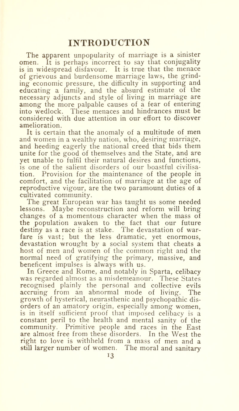The apparent unpopularity of marriage is a sinister omen. It is perhaps incorrect to say that conjugality is in widespread disfavour. It is true that the menace of grievous and burdensome marriage laws, the grind¬ ing economic pressure, the difficulty in supporting and educating a family, and the absurd estimate of the necessary adjuncts and style of living in marriage are among the more palpable causes of a fear of entering into wedlock. These menaces and hindrances must be considered with due attention in our effort to discover amelioration. It is certain that the anomaly of a multitude of men and women in a wealthy nation, who, desiring marriage, and heeding eagerly the national creed that bids them unite for the good of themselves and the State, and are yet unable to fulfil their natural desires and functions, is one of the salient disorders of our boastful civilisa¬ tion. Provision for the maintenance of the people in comfort, and the facilitation of marriage at the age of reproductive vigour, are the two paramount duties of a cultivated community. The great European war has taught us some needed lessons. Maybe reconstruction and reform will bring changes of a momentous character when the mass of the population awaken to the fact that our future destiny as a race is at stake. The devastation of war¬ fare is vast; but the less dramatic, yet enormous, devastation wrought by a social system that cheats a host of men and women of the common right and the normal need of gratifying the primary, massive, and beneficent impulses is always with us. In Greece and Rome, and notably in Sparta, celibacy was regarded almost as a misdemeanour. These States recognised plainly the personal and collective evils accruing from an abnormal mode of living. The growth of hysterical, neurasthenic and psychopathic dis¬ orders of an amatory origin, especially among women, is in itself sufficient proof that imposed celibacy is a constant peril to the health and mental sanity of the community. Primitive people and races in the East are almost free from these disorders. In the West the right to love is withheld from a mass of men and a still larger number of women. The moral and sanitary