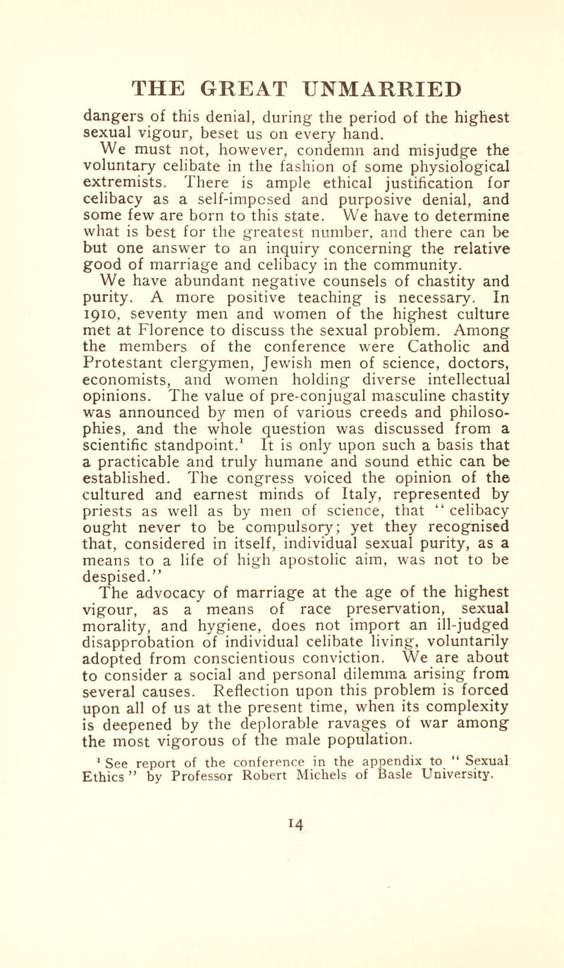 dangers of this denial, during the period of the highest sexual vigour, beset us on every hand. We must not, however, condemn and misjudge the voluntary celibate in the fashion of some physiological extremists. There is ample ethical justification for celibacy as a self-imposed and purposive denial, and some few are born to this state. We have to determine what is best for the greatest number, and there can be but one answer to an inquiry concerning the relative good of marriage and celibacy in the community. We have abundant negative counsels of chastity and purity. A more positive teaching is necessary. In 1910, seventy men and women of the highest culture met at Florence to discuss the sexual problem. Among the members of the conference were Catholic and Protestant clergymen, Jewish men of science, doctors, economists, and women holding diverse intellectual opinions. The value of pre-conjugal masculine chastity was announced by men of various creeds and philoso¬ phies, and the whole question was discussed from a scientific standpoint.1 It is only upon such a basis that a practicable and truly humane and sound ethic can be established. The congress voiced the opinion of the cultured and earnest minds of Italy, represented by priests as well as by men of science, that “ celibacy ought never to be compulsory; yet they recognised that, considered in itself, individual sexual purity, as a means to a life of high apostolic aim, was not to be despised.” The advocacy of marriage at the age of the highest vigour, as a means of race preservation, sexual morality, and hygiene, does not import an ill-judged disapprobation of individual celibate living, voluntarily adopted from conscientious conviction. We are about to consider a social and personal dilemma arising from several causes. Reflection upon this problem is forced upon all of us at the present time, when its complexity is deepened by the deplorable ravages of war among the most vigorous of the male population. 1 See report of the conference in the appendix to “ Sexual Ethics ” by Professor Robert Michels of Basle University.