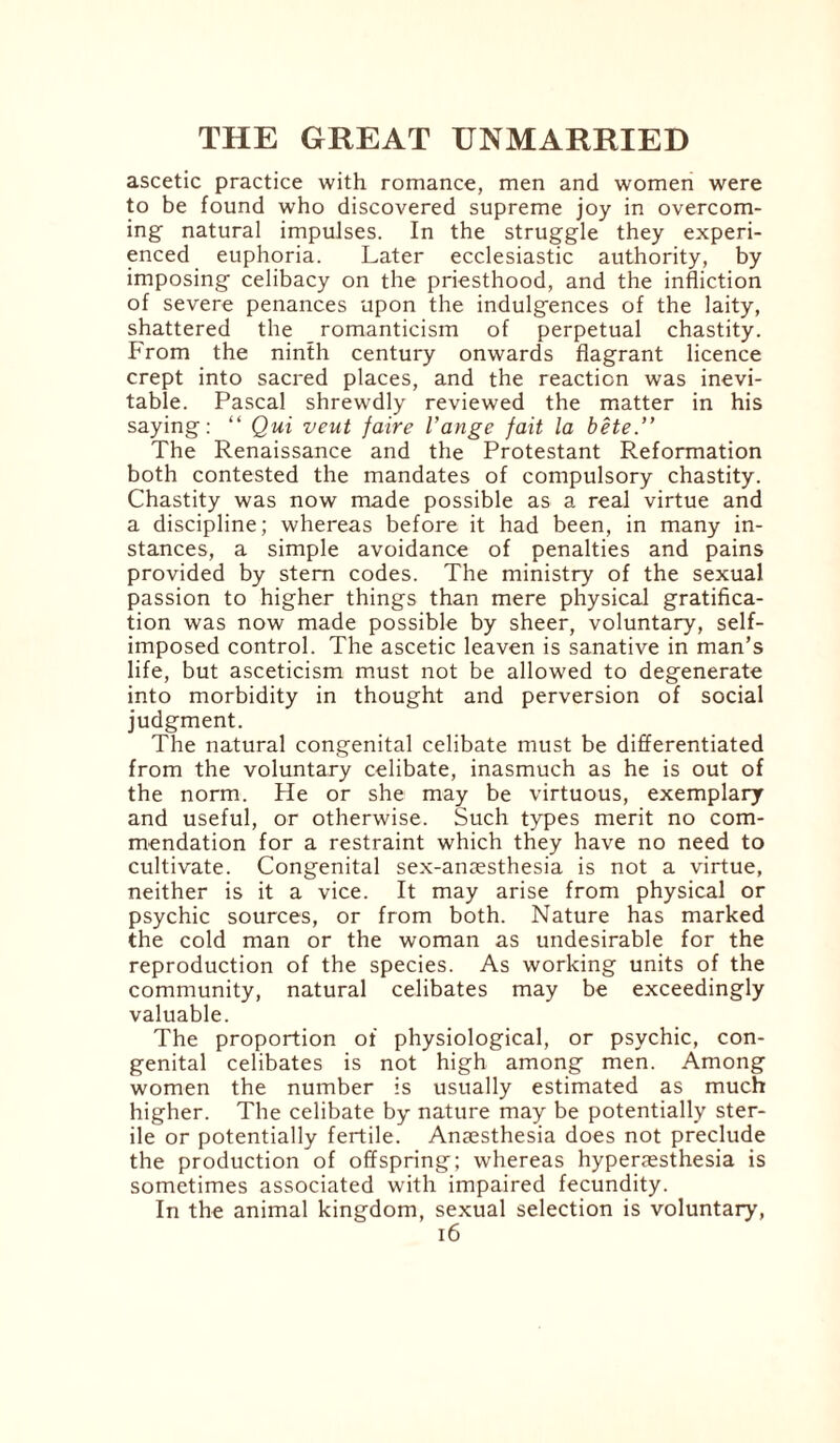 ascetic practice with romance, men and women were to be found who discovered supreme joy in overcom¬ ing natural impulses. In the struggle they experi¬ enced euphoria. Later ecclesiastic authority, by imposing celibacy on the priesthood, and the infliction of severe penances upon the indulgences of the laity, shattered the romanticism of perpetual chastity. From the ninth century onwards flagrant licence crept into sacred places, and the reaction was inevi¬ table. Pascal shrewdly reviewed the matter in his saying: “ Qui veut faire I’ange fait la bete.” The Renaissance and the Protestant Reformation both contested the mandates of compulsory chastity. Chastity was now made possible as a real virtue and a discipline; whereas before it had been, in many in¬ stances, a simple avoidance of penalties and pains provided by stem codes. The ministry of the sexual passion to higher things than mere physical gratifica¬ tion was now made possible by sheer, voluntary, self- imposed control. The ascetic leaven is sanative in man’s life, but asceticism must not be allowed to degenerate into morbidity in thought and perversion of social judgment. The natural congenital celibate must be differentiated from the voluntary celibate, inasmuch as he is out of the norm. He or she may be virtuous, exemplary and useful, or otherwise. Such types merit no com¬ mendation for a restraint which they have no need to cultivate. Congenital sex-anaesthesia is not a virtue, neither is it a vice. It may arise from physical or psychic sources, or from both. Nature has marked the cold man or the woman as undesirable for the reproduction of the species. As working units of the community, natural celibates may be exceedingly valuable. The proportion of physiological, or psychic, con¬ genital celibates is not high among men. Among women the number is usually estimated as much higher. The celibate by nature may be potentially ster¬ ile or potentially fertile. Anaesthesia does not preclude the production of offspring; whereas hyperaesthesia is sometimes associated with impaired fecundity. In the animal kingdom, sexual selection is voluntary,