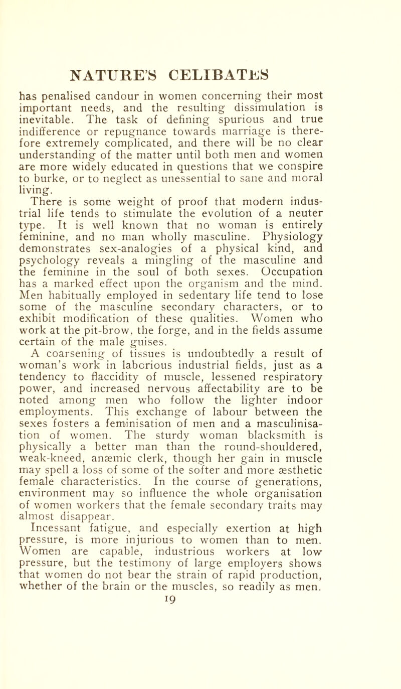 has penalised candour in women concerning their most important needs, and the resulting dissimulation is inevitable. The task of defining spurious and true indifference or repugnance towards marriage is there¬ fore extremely complicated, and there will be no clear understanding of the matter until both men and women are more widely educated in questions that we conspire to burke, or to neglect as unessential to sane and moral living. There is some weight of proof that modern indus¬ trial life tends to stimulate the evolution of a neuter type. It is well known that no woman is entirely feminine, and no man wholly masculine. Physiology demonstrates sex-analogies of a physical kind, and psychology reveals a mingling of the masculine and the feminine in the soul of both sexes. Occupation has a marked effect upon the organism and the mind. Men habitually employed in sedentary life tend to lose some of the masculine secondary characters, or to exhibit modification of these qualities. Women who work at the pit-brow, the forge, and in the fields assume certain of the male guises. A coarsening of tissues is undoubtedly a result of woman’s work in laborious industrial fields, just as a tendency to flaccidity of muscle, lessened respiratory power, and increased nervous affectability are to be noted among men who follow the lighter indoor employments. This exchange of labour between the sexes fosters a feminisation of men and a masculinisa- tion of women. The sturdy woman blacksmith is physically a better man than the round-shouldered, weak-kneed, anaemic clerk, though her gain in muscle may spell a loss of some of the softer and more aesthetic female characteristics. In the course of generations, environment may so influence the whole organisation of women workers that the female secondary traits may almost disappear. Incessant fatigue, and especially exertion at high pressure, is more injurious to women than to men. Women are capable, industrious workers at low pressure, but the testimony of large employers shows that women do not bear the strain of rapid production, whether of the brain or the muscles, so readily as men.