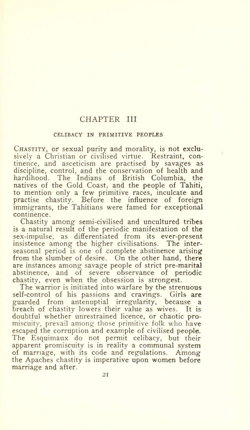 CELIBACY IN PRIMITIVE PEOPLES Chastity, or sexual purity and morality, is not exclu¬ sively a Christian or civilised virtue. Restraint, con¬ tinence, and asceticism are practised by savages as discipline, control, and the conservation of health and hardihood. The Indians of British Columbia, the natives of the Gold Coast, and the people of Tahiti, to mention only a few primitive races, inculcate and practise chastity. Before the influence of foreign immigrants, the Tahitians were famed for exceptional continence. Chastity among semi-civilised and uncultured tribes is a natural result of the periodic manifestation of the sex-impulse, as differentiated from its ever-present insistence among the higher civilisations. The inter- seasonal period is one of complete abstinence arising from the slumber of desire. On the other hand, there are instances among savage people of strict pre-marital abstinence, and of severe observance of periodic chastity, even when the obsession is strongest. The warrior is initiated into warfare by the strenuous self-control of his passions and cravings. Girls are guarded from antenuptial irregularity, because a breach of chastity lowers their value as wives. It is doubtful whether unrestrained licence, or chaotic pro¬ miscuity, prevail among those primitive folk who have escaped the corruption and example of civilised people. The Esquimaux do not permit celibacy, but their apparent promiscuity is in reality a communal system of marriage, with its code and regulations. Among the Apaches chastity is imperative upon women before marriage and after.