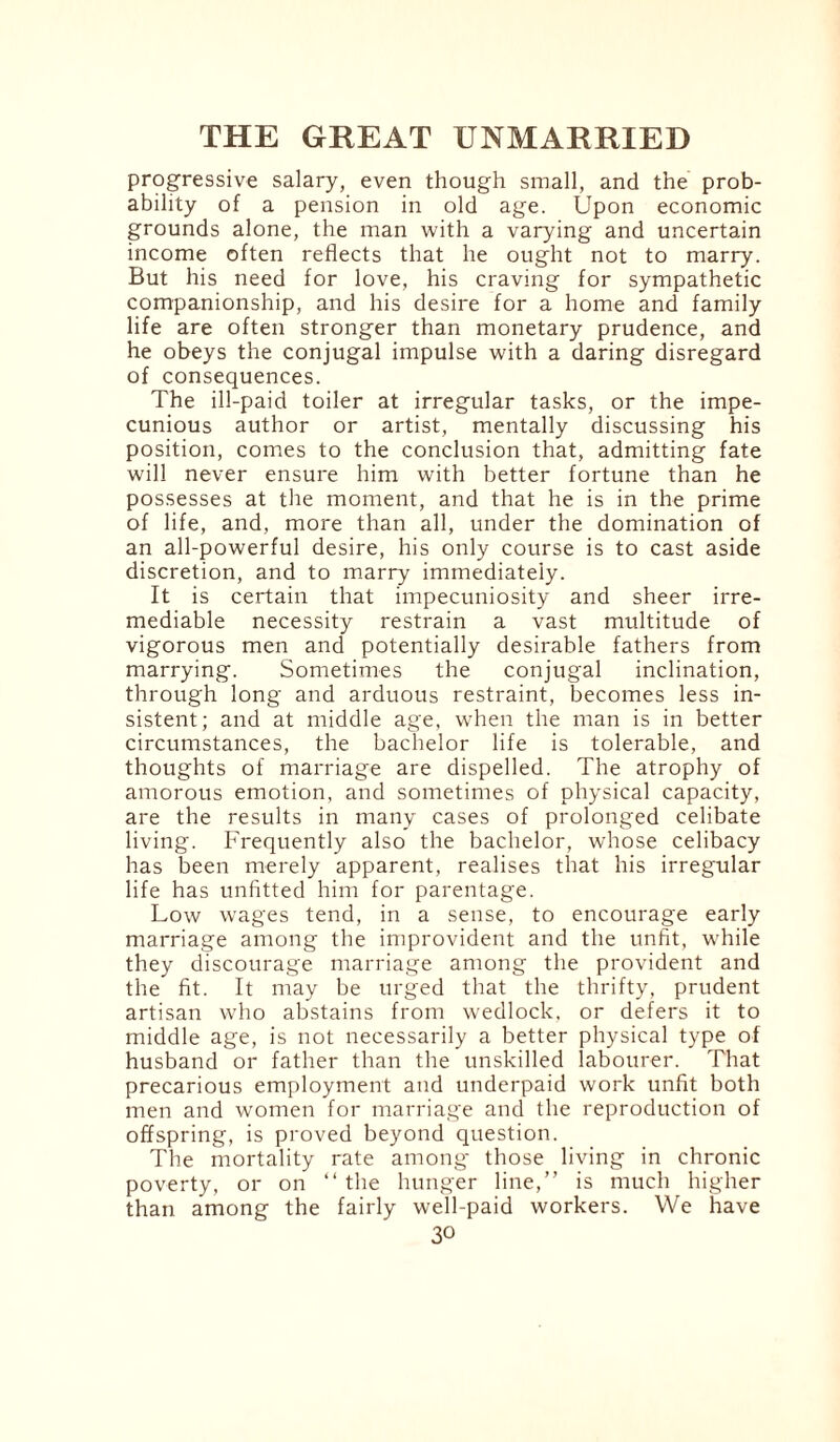 progressive salary, even though small, and the prob¬ ability of a pension in old age. Upon economic grounds alone, the man with a varying and uncertain income often reflects that he ought not to marry. But his need for love, his craving for sympathetic companionship, and his desire for a home and family life are often stronger than monetary prudence, and he obeys the conjugal impulse with a daring disregard of consequences. The ill-paid toiler at irregular tasks, or the impe¬ cunious author or artist, mentally discussing his position, comes to the conclusion that, admitting fate will never ensure him with better fortune than he possesses at the moment, and that he is in the prime of life, and, more than all, under the domination of an all-powerful desire, his only course is to cast aside discretion, and to marry immediately. It is certain that impecuniosity and sheer irre¬ mediable necessity restrain a vast multitude of vigorous men and potentially desirable fathers from marrying. Sometimes the conjugal inclination, through long and arduous restraint, becomes less in¬ sistent; and at middle age, when the man is in better circumstances, the bachelor life is tolerable, and thoughts of marriage are dispelled. The atrophy of amorous emotion, and sometimes of physical capacity, are the results in many cases of prolonged celibate living. Frequently also the bachelor, whose celibacy has been merely apparent, realises that his irregular life has unfitted him for parentage. Low wages tend, in a sense, to encourage early marriage among the improvident and the unfit, while they discourage marriage among the provident and the fit. It may be urged that the thrifty, prudent artisan who abstains from wedlock, or defers it to middle age, is not necessarily a better physical type of husband or father than the unskilled labourer. That precarious employment and underpaid work unfit both men and women for marriage and the reproduction of offspring, is proved beyond question. The mortality rate among' those living in chronic poverty, or on “ the hunger line,” is much higher than among the fairly well-paid workers. We have