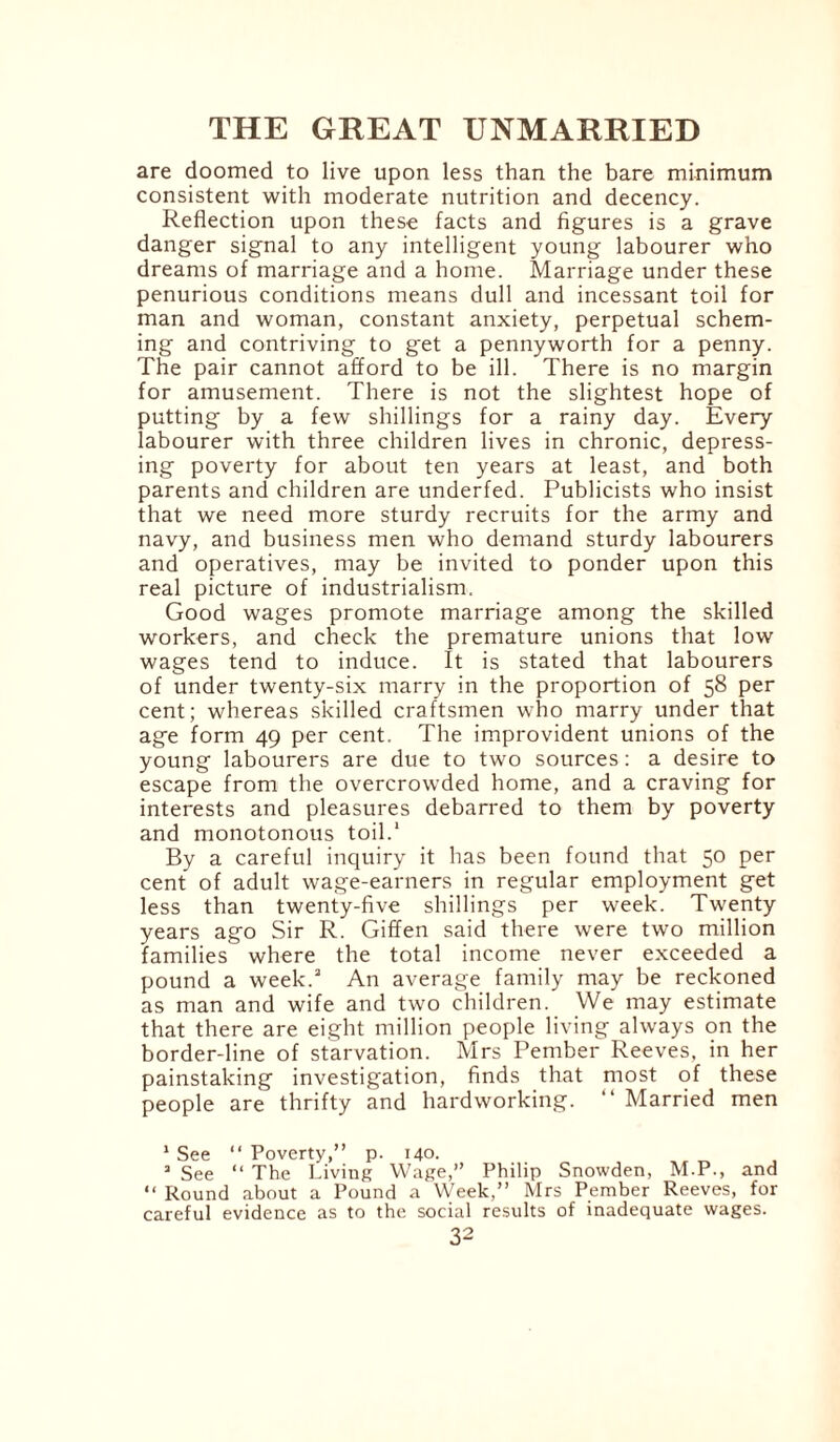 are doomed to live upon less than the bare minimum consistent with moderate nutrition and decency. Reflection upon these facts and figures is a grave danger signal to any intelligent young labourer who dreams of marriage and a home. Marriage under these penurious conditions means dull and incessant toil for man and woman, constant anxiety, perpetual schem¬ ing and contriving to get a pennyworth for a penny. The pair cannot afford to be ill. There is no margin for amusement. There is not the slightest hope of putting by a few shillings for a rainy day. Every labourer with three children lives in chronic, depress¬ ing poverty for about ten years at least, and both parents and children are underfed. Publicists who insist that we need more sturdy recruits for the army and navy, and business men who demand sturdy labourers and operatives, may be invited to ponder upon this real picture of industrialism. Good wages promote marriage among the skilled workers, and check the premature unions that low wages tend to induce. It is stated that labourers of under twenty-six marry in the proportion of 58 per cent; whereas skilled craftsmen who marry under that age form 49 per cent. The improvident unions of the young labourers are due to two sources: a desire to escape from the overcrowded home, and a craving for interests and pleasures debarred to them by poverty and monotonous toil.1 By a careful inquiry it has been found that 50 per cent of adult wage-earners in regular employment get less than twenty-five shillings per week. Twenty years ago Sir R. Giffen said there were two million families where the total income never exceeded a pound a week.3 An average family may be reckoned as man and wife and two children. We may estimate that there are eight million people living always on the border-line of starvation. Mrs Pember Reeves, in her painstaking investigation, finds that most of these people are thrifty and hardworking. “ Married men 1 See “ Poverty,” p. 140. 3 See “ The Living Wage,” Philip Snowden, M.P., and “ Round about a Pound a Week,” Mrs Pember Reeves, for careful evidence as to the social results of inadequate wages.
