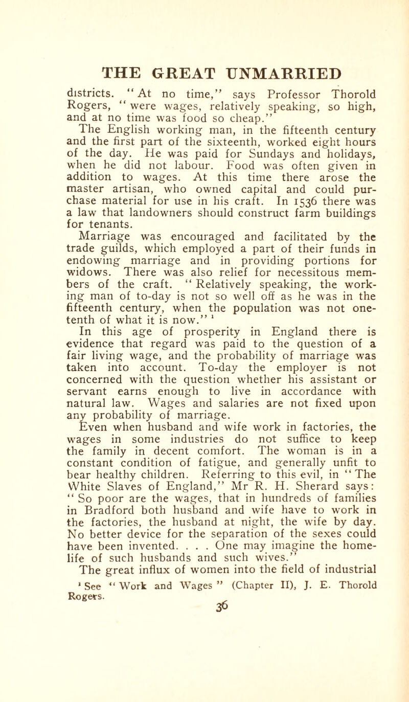 districts. “ At no time,” says Professor Thorold Rogers, “ were wages, relatively speaking, so high, and at no time was food so cheap.” The English working man, in the fifteenth century and the first part of the sixteenth, worked eight hours of the day. He was paid for Sundays and holidays, when he did not labour. Food was often given in addition to wages. At this time there arose the master artisan, who owned capital and could pur¬ chase material for use in his craft. In 1536 there was a law that landowners should construct farm buildings for tenants. Marriage was encouraged and facilitated by the trade guilds, which employed a part of their funds in endowing marriage and in providing portions for widows. There was also relief for necessitous mem¬ bers of the craft. “ Relatively speaking, the work¬ ing man of to-day is not so well off as he was in the fifteenth century, when the population was not one- tenth of what it is now.” 1 In this age of prosperity in England there is evidence that regard was paid to the question of a fair living wage, and the probability of marriage was taken into account. To-day the employer is not concerned with the question whether his assistant or servant earns enough to live in accordance with natural law. Wages and salaries are not fixed upon any probability of marriage. Even when husband and wife work in factories, the wages in some industries do not suffice to keep the family in decent comfort. The woman is in a constant condition of fatigue, and generally unfit to bear healthy children. Referring to this evil, in “The White Slaves of England,” Mr R. H. Sherard says: “ So poor are the wages, that in hundreds of families in Bradford both husband and wife have to work in the factories, the husband at night, the wife by day. No better device for the separation of the sexes could have been invented. . . . One may imagine the home- life of such husbands and such wives.” The great influx of women into the field of industrial * See “ Work and Wages ” (Chapter II), J. E. Thorold Rogeirs.