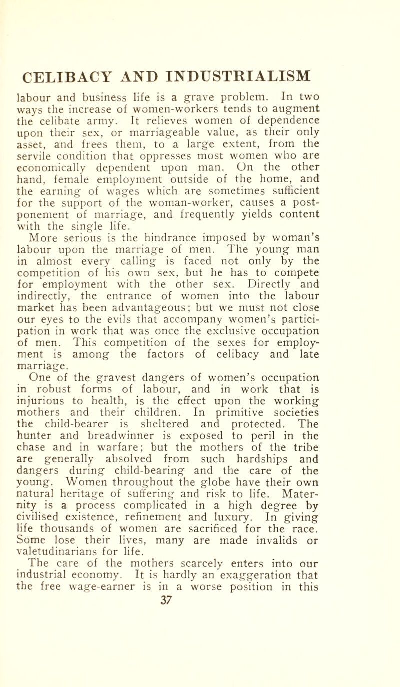 labour and business life is a grave problem. In two ways the increase of women-workers tends to augment the celibate army. It relieves women of dependence upon their sex, or marriageable value, as their only asset, and frees them, to a large extent, from the servile condition that oppresses most women who are economically dependent upon man. On the other hand, female employment outside of the home, and the earning of wages which are sometimes sufficient for the support of the woman-worker, causes a post¬ ponement of marriage, and frequently yields content with the single life. More serious is the hindrance imposed by woman’s labour upon the marriage of men. The young man in almost every calling is faced not only by the competition of his own sex, but he has to compete for employment with the other sex. Directly and indirectly, the entrance of women into the labour market has been advantageous; but we must not close our eyes to the evils that accompany women’s partici¬ pation in work that was once the exclusive occupation of men. This competition of the sexes for employ¬ ment is among the factors of celibacy and late marriage. One of the gravest dangers of women’s occupation in robust forms of labour, and in work that is injurious to health, is the effect upon the working mothers and their children. In primitive societies the child-bearer is sheltered and protected. The hunter and breadwinner is exposed to peril in the chase and in warfare; but the mothers of the tribe are generally absolved from such hardships and dangers during child-bearing and the care of the young. Women throughout the globe have their own natural heritage of suffering and risk to life. Mater¬ nity is a process complicated in a high degree by civilised existence, refinement and luxury. In giving life thousands of women are sacrificed for the race. Some lose their lives, many are made invalids or valetudinarians for life. The care of the mothers scarcely enters into our industrial economy. It is hardly an exaggeration that the free wage-earner is in a worse position in this