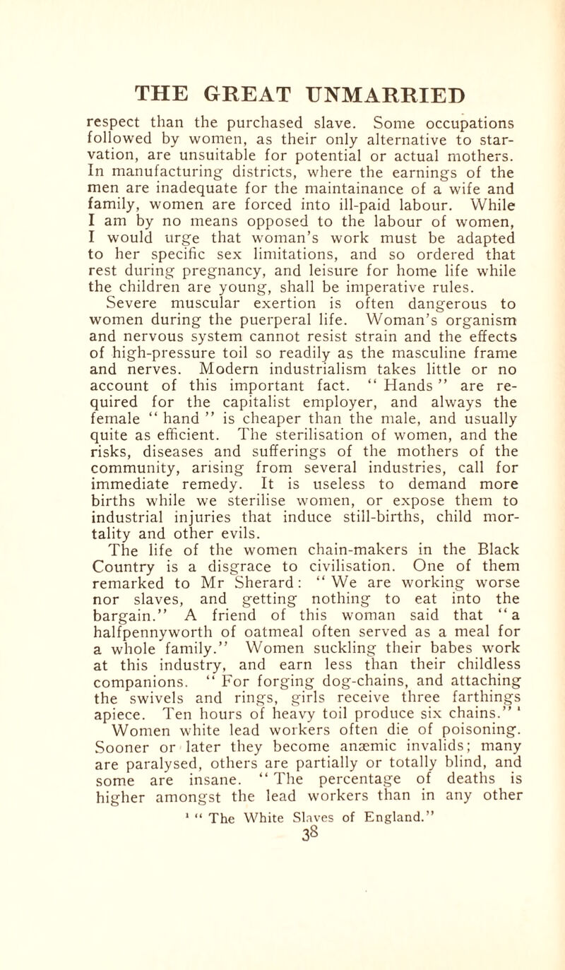 respect than the purchased slave. Some occupations followed by women, as their only alternative to star¬ vation, are unsuitable for potential or actual mothers. In manufacturing districts, where the earnings of the men are inadequate for the maintainance of a wife and family, women are forced into ill-paid labour. While I am by no means opposed to the labour of women, I would urge that woman’s work must be adapted to her specific sex limitations, and so ordered that rest during pregnancy, and leisure for home life while the children are young, shall be imperative rules. Severe muscular exertion is often dangerous to women during the puerperal life. Woman’s organism and nervous system cannot resist strain and the effects of high-pressure toil so readily as the masculine frame and nerves. Modern industrialism takes little or no account of this important fact. “ Hands ” are re¬ quired for the capitalist employer, and always the female “ hand ” is cheaper than the male, and usually quite as efficient. The sterilisation of women, and the risks, diseases and sufferings of the mothers of the community, arising from several industries, call for immediate remedy. It is useless to demand more births while we sterilise women, or expose them to industrial injuries that induce still-births, child mor¬ tality and other evils. The life of the women chain-makers in the Black Country is a disgrace to civilisation. One of them remarked to Mr Sherard: “We are working worse nor slaves, and getting nothing to eat into the bargain.’’ A friend of this woman said that “a halfpennyworth of oatmeal often served as a meal for a whole family.’’ Women suckling their babes work at this industry, and earn less than their childless companions. “ For forging dog-chains, and attaching the swivels and rings, girls receive three farthings apiece. Ten hours of heavy toil produce six chains.’’ * Women white lead workers often die of poisoning. Sooner or later they become anaemic invalids; many are paralysed, others are partially or totally blind, and some are insane. “ The percentage of deaths is higher amongst the lead workers than in any other 1 “ The White Slaves of England.” 3S