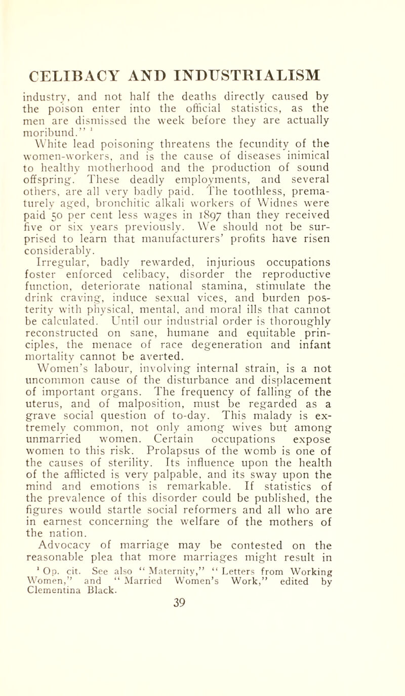 industry, and not half the deaths directly caused by the poison enter into the official statistics, as the men are dismissed the week before they are actually moribund.” 1 White lead poisoning threatens the fecundity of the women-workers, and is the cause of diseases inimical to healthy motherhood and the production of sound offspring. These deadly employments, and several others, are all very badly paid. The toothless, prema¬ turely aged, bronchitic alkali workers of Widnes were paid 50 per cent less wages in 1897 than they received five or six years previously. We should not be sur¬ prised to learn that manufacturers’ profits have risen considerably. Irregular, badly rewarded, injurious occupations foster enforced celibacy, disorder the reproductive function, deteriorate national stamina, stimulate the drink craving, induce sexual vices, and burden pos¬ terity with physical, mental, and moral ills that cannot be calculated. Until our industrial order is thoroughly reconstructed on sane, humane and equitable prin¬ ciples, the menace of race degeneration and infant mortality cannot be averted. Women’s labour, involving internal strain, is a not uncommon cause of the disturbance and displacement of important organs. The frequency of falling of the uterus, and of malposition, must be regarded as a grave social question of to-day. This malady is ex¬ tremely common, not only among wives but among unmarried women. Certain occupations expose women to this risk. Prolapsus of the womb is one of the causes of sterility. Its influence upon the health of the afflicted is very palpable, and its sway upon the mind and emotions is remarkable. If statistics of the prevalence of this disorder could be published, the figures would startle social reformers and all who are in earnest concerning the welfare of the mothers of the nation. Advocacy of marriage may be contested on the reasonable plea that more marriages might result in 1 Op. cit. See also “ Maternity,” “ Letters from Working Women,” and “ Married Women’s Work,” edited by Clementina Black.