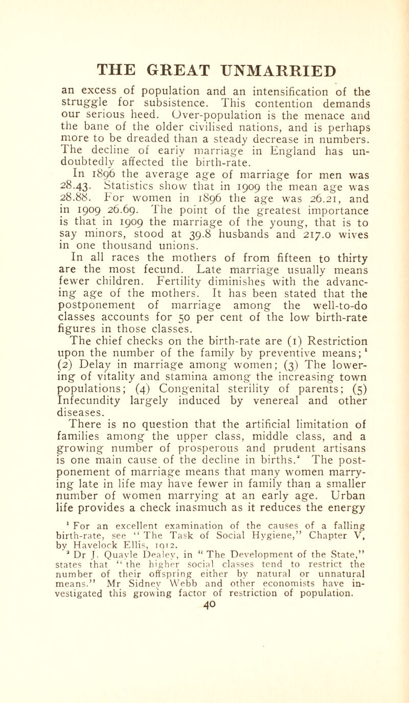 an excess of population and an intensification of the struggle for subsistence. This contention demands our serious heed. Over-population is the menace and the bane of the older civilised nations, and is perhaps more to be dreaded than a steady decrease in numbers. The decline of eariy marriage in England has un¬ doubtedly affected the birth-rate. In 1896 the average age of marriage for men was 28.43. Statistics show that in 1909 the mean age was 28.88. For women in 1896 the age was 26.21, and in 1909 26.69. The point of the greatest importance is that in 1909 the marriage of the young, that is to say minors, stood at 39.8 husbands and 217.0 wives in one thousand unions. In all races the mothers of from fifteen to thirty are the most fecund. Late marriage usually means fewer children. Fertility diminishes with the advanc¬ ing age of the mothers. It has been stated that the postponement of marriage among the well-to-do classes accounts for 50 per cent of the low birth-rate figures in those classes. The chief checks on the birth-rate are (1) Restriction upon the number of the family by preventive means;1 (2) Delay in marriage among women; (3) The lower¬ ing of vitality and stamina among the increasing town populations; (4) Congenital sterility of parents; (5) Infecundity largely induced by venereal and other diseases. There is no question that the artificial limitation of families among the upper class, middle class, and a growing number of prosperous and prudent artisans is one main cause of the decline in births/ The post¬ ponement of marriage means that many women marry¬ ing late in life may have fewer in family than a smaller number of women marrying at an early age. Urban life provides a check inasmuch as it reduces the energy 1 For an excellent examination of the causes of a falling birth-rate, see “ The Task of Social Hygiene,” Chapter V, by Havelock Ellis, iqt2. 2 Dr J. Quavle Dealev, in “The Development of the State,” states that “ the higher social classes tend to restrict the number of their offspring either by natural or unnatural means.” Mr Sidney Webb and other economists have in¬ vestigated this growing factor of restriction of population.