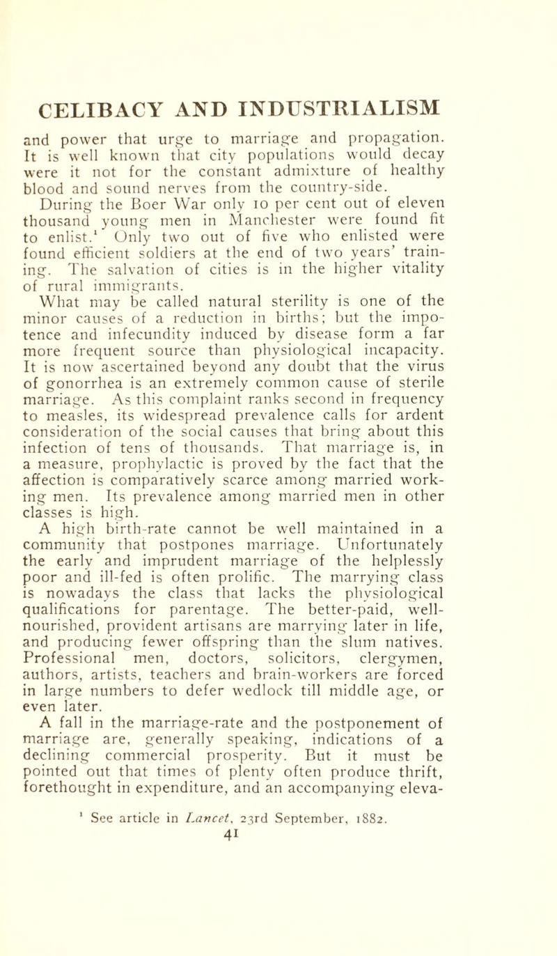 and power that urge to marriage and propagation. It is well known that city populations would decay were it not for the constant admixture of healthy blood and sound nerves from the country-side. During the Boer War only io per cent out of eleven thousand young men in Manchester were found fit to enlist.1 Only two out of five who enlisted were found efficient soldiers at the end of two years’ train¬ ing. The salvation of cities is in the higher vitality of rural immigrants. What may be called natural sterility is one of the minor causes of a reduction in births; but the impo¬ tence and infecundity induced by disease form a far more frequent source than physiological incapacity. It is now ascertained beyond any doubt that the virus of gonorrhea is an extremely common cause of sterile marriage. As this complaint ranks second in frequency to measles, its widespread prevalence calls for ardent consideration of the social causes that bring about this infection of tens of thousands. That marriage is, in a measure, prophylactic is proved by the fact that the affection is comparatively scarce among married work¬ ing men. Its prevalence among married men in other classes is high. A high birth-rate cannot be well maintained in a community that postpones marriage. Unfortunately the early and imprudent marriage of the helplessly poor and ill-fed is often prolific. The marrying class is nowadays the class that lacks the physiological qualifications for parentage. The better-paid, well- nourished, provident artisans are marrying later in life, and producing fewer offspring than the slum natives. Professional men, doctors, solicitors, clergymen, authors, artists, teachers and brain-workers are forced in large numbers to defer wedlock till middle age, or even later. A fall in the marriage-rate and the postponement of marriage are, generally speaking, indications of a declining commercial prosperity. But it must be pointed out that times of plenty often produce thrift, forethought in expenditure, and an accompanying eleva- 1 See article in Lancet, 23rd September, 1882.