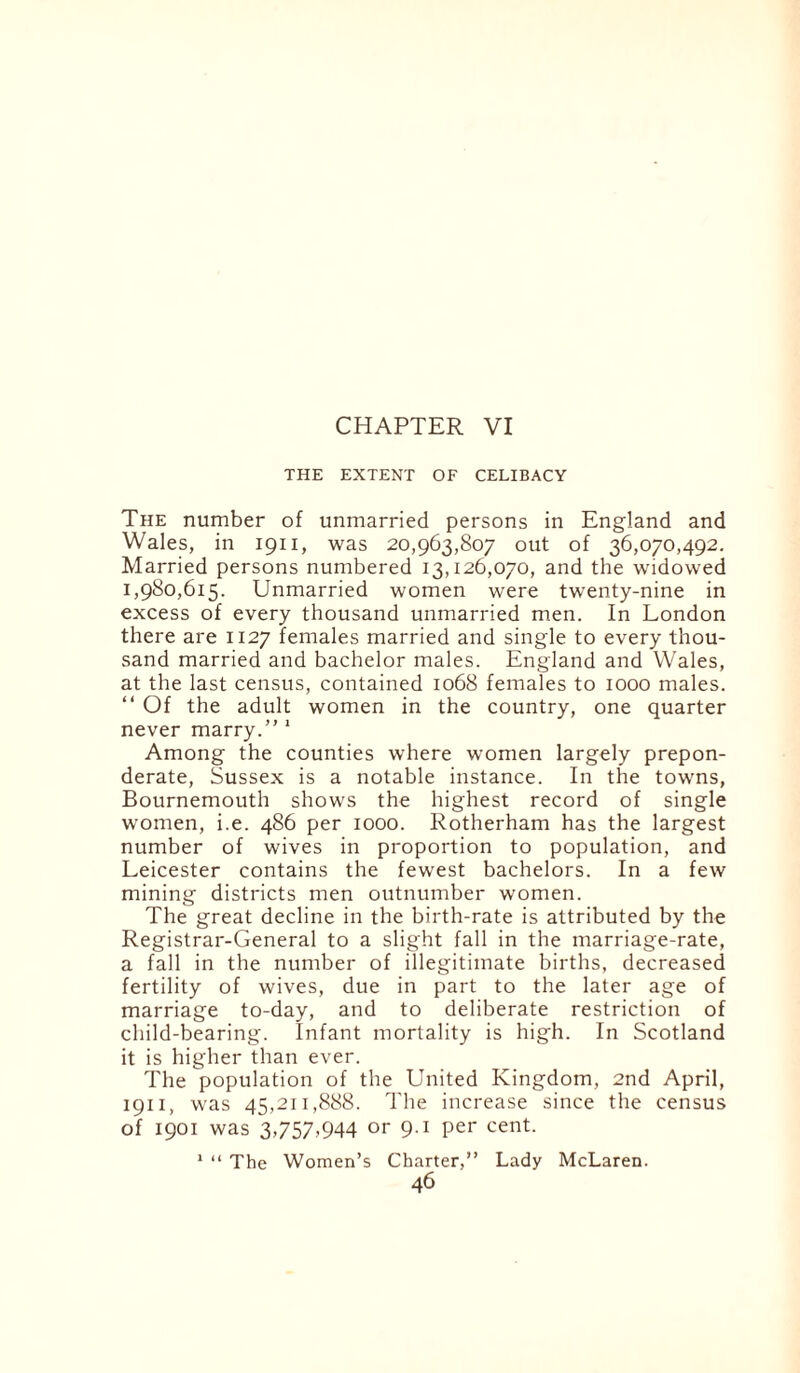 CHAPTER VI THE EXTENT OF CELIBACY The number of unmarried persons in England and Wales, in 1911, was 20,963,807 out of 36,070,492. Married persons numbered 13,126,070, and the widowed 1,980,615. Unmarried women were twenty-nine in excess of every thousand unmarried men. In London there are 1127 females married and single to every thou¬ sand married and bachelor males. England and Wales, at the last census, contained 1068 females to 1000 males. “ Of the adult women in the country, one quarter never marry.” 1 Among the counties where women largely prepon¬ derate, Sussex is a notable instance. In the towns, Bournemouth shows the highest record of single women, i.e. 486 per 1000. Rotherham has the largest number of wives in proportion to population, and Leicester contains the fewest bachelors. In a few mining districts men outnumber women. The great decline in the birth-rate is attributed by the Registrar-General to a slight fall in the marriage-rate, a fall in the number of illegitimate births, decreased fertility of wives, due in part to the later age of marriage to-day, and to deliberate restriction of child-bearing. Infant mortality is high. In Scotland it is higher than ever. The population of the United Kingdom, 2nd April, 1911, was 45,211,888. The increase since the census of 1901 was 3,757,944 or 9-1 Per cent. 1 “ The Women’s Charter,” Lady McLaren.