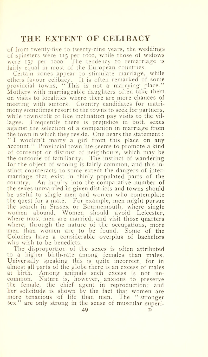 of from twenty-five to twenty-nine years, the weddings of spinsters were 115 per 1000, while those of widows were 157 per 1000. I he tendency to remarriage is fairly equal in most of the European countries. Certain zones appear to stimulate marriage, while others favour celibacy. It is often remarked of some provincial towns, “ This is not a marrying place.” Mothers with marriageable daughters often take them on visits to localities where there are more chances of meeting with suitors. Country candidates for matri¬ mony sometimes resort to the towns to seek for partners, while townsfolk of like inclination pay visits to the vil¬ lages. Frequently there is prejudice in both sexes against the selection of a companion in marriage from the town in which they reside. One hears the statement: “ I wouldn’t marry a girl from this place on any account.” Provincial town life seems to promote a kind of contempt or distrust of neighbours, which may be the outcome of familiarity. The instinct of wandering for the object of wooing is fairly common, and this in¬ stinct counteracts to some extent the dangers of inter¬ marriage that exist in thinly populated parts of the country. An inquiry into the comparative number of the sexes unmarried in given districts and towns should be useful to single men and women who contemplate the quest for a mate. For example, men might pursue the search in Sussex or Bournemouth, where single women abound. Women should avoid Leicester, where most men are married, and visit those quarters where, through the nature of the occupations, more men than women are to be found. Some of the Colonies have a considerable overplus of bachelors who wish to be benedicts. The disproportion of the sexes is often attributed to a higher birth-rate among females than males. Universally speaking this is quite incorrect, for in almost all parts of the globe there is an excess of males at birth. Among animals such excess is not un¬ common. Nature is, however, anxious to preserve the female, the chief agent in reproduction; and her solicitude is shown by the fact that women are more tenacious of life than men. The “ stronger sex ” are only strong in the sense of muscular superi-
