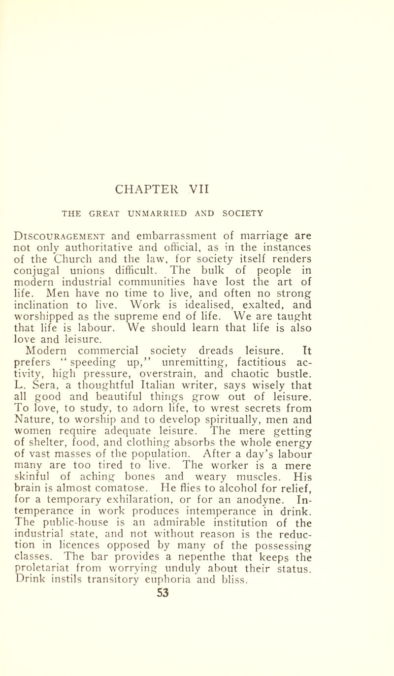 CHAPTER VII THE GREAT UNMARRIED AND SOCIETY Discouragement and embarrassment of marriage are not only authoritative and official, as in the instances of the Church and the law, for society itself renders conjugal unions difficult. The bulk of people in modern industrial communities have lost the art of life. Men have no time to live, and often no strong inclination to live. Work is idealised, exalted, and worshipped as the supreme end of life. We are taught that life is labour. We should learn that life is also love and leisure. Modern commercial society dreads leisure. It prefers “ speeding up,” unremitting, factitious ac¬ tivity, high pressure, overstrain, and chaotic bustle. L. Sera, a thoughtful Italian writer, says wisely that all good and beautiful things grow out of leisure. To love, to study, to adorn life, to wrest secrets from Nature, to worship and to develop spiritually, men and women require adequate leisure. The mere getting of shelter, food, and clothing absorbs the whole energy of vast masses of the population. After a day’s labour many are too tired to live. The worker is a mere skinful of aching bones and weary muscles. His brain is almost comatose. He flies to alcohol for relief, for a temporary exhilaration, or for an anodyne. In¬ temperance in work produces intemperance in drink. The public-house is an admirable institution of the industrial state, and not without reason is the reduc¬ tion in licences opposed by many of the possessing classes. The bar provides a nepenthe that keeps the proletariat from worrying unduly about their status. Drink instils transitory euphoria and bliss.