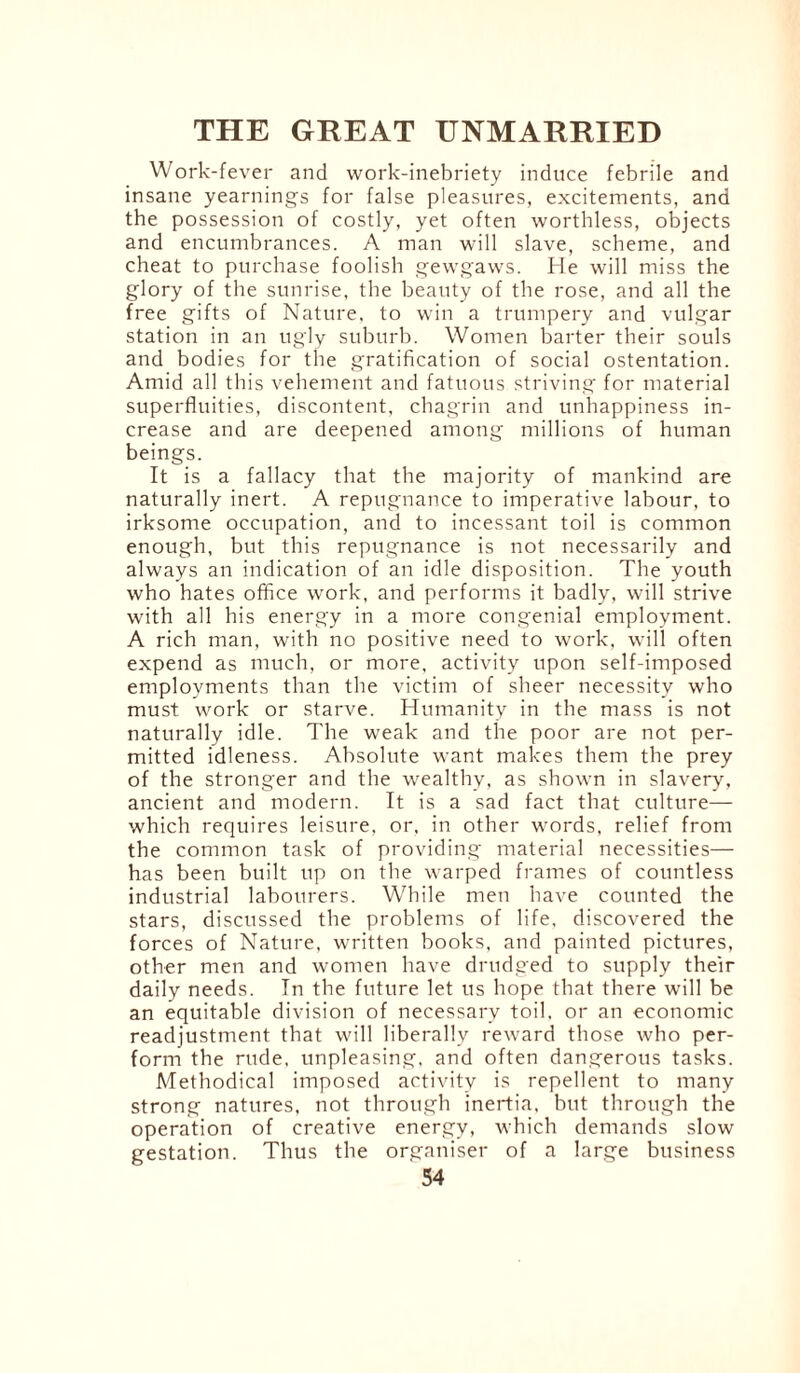 Work-fever and work-inebriety induce febrile and insane yearnings for false pleasures, excitements, and the possession of costly, yet often worthless, objects and encumbrances. A man will slave, scheme, and cheat to purchase foolish gewgaws. He will miss the glory of the sunrise, the beauty of the rose, and all the free gifts of Nature, to win a trumpery and vulgar station in an ugly suburb. Women barter their souls and bodies for the gratification of social ostentation. Amid all this vehement and fatuous striving for material superfluities, discontent, chagrin and unhappiness in¬ crease and are deepened among millions of human beings. It is a fallacy that the majority of mankind are naturally inert. A repugnance to imperative labour, to irksome occupation, and to incessant toil is common enough, but this repugnance is not necessarily and always an indication of an idle disposition. The youth who hates office work, and performs it badly, will strive with all his energy in a more congenial employment. A rich man, with no positive need to work, will often expend as much, or more, activity upon self-imposed employments than the victim of sheer necessity who must work or starve. Humanity in the mass is not naturally idle. The weak and the poor are not per¬ mitted idleness. Absolute want makes them the prey of the stronger and the wealthy, as shown in slavery, ancient and modern. It is a sad fact that culture— which requires leisure, or, in other words, relief from the common task of providing material necessities— has been built up on the warped frames of countless industrial labourers. While men have counted the stars, discussed the problems of life, discovered the forces of Nature, written books, and painted pictures, other men and women have drudged to supply their daily needs. In the future let us hope that there will be an equitable division of necessary toil, or an economic readjustment that will liberally reward those who per¬ form the rude, unpleasing, and often dangerous tasks. Methodical imposed activity is repellent to many strong natures, not through inertia, but through the operation of creative energy, which demands slow gestation. Thus the organiser of a large business