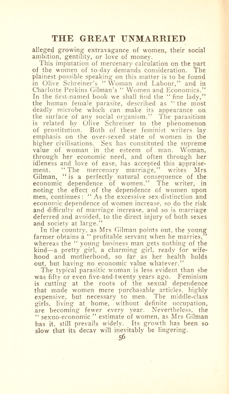 alleged growing extravagance of women, their social ambition, gentility, or love of money. This imputation of mercenary calculation on the part of the women of to-day demands consideration. The plainest possible speaking on this matter is to be found in Olive Schreiner's “ Woman and Labour,” and in Charlotte Perkins Gilman’s “ Women and Economics.” In the first-named book we shall find the “ fine lady,” the human female parasite, described as ” the most deadly microbe which can make its appearance on the surface of any social organism.” The parasitism is related by Olive Schreiner to the phenomenon of prostitution. Both of these feminist writers lay emphasis on the over-sexed state of women in the higher civilisations. Sex has constituted the supreme value of woman in the esteem of man. Woman, through her economic need, and often through her idleness and love of ease, has accepted this appraise¬ ment. “ The mercenary marriage,” writes Mrs Gilman, “ is a perfectly natural consequence of the economic dependence of women.” The writer, in noting the effect of the dependence of women upon men, continues: “ As the excessive sex-distinction and economic dependence of women increase, so do the risk and difficulty of marriage increase, and so is marriage deferred and avoided, to the direct injury of both sexes and society at large.” In the country, as Mrs Gilman points out, the young farmer obtains a “ profitable servant when he marries,” whereas the “ young business man gets nothing of the kind—a pretty girl, a charming girl, ready for wife¬ hood and motherhood, so far as her health holds out, but having no economic value whatever.” The typical parasitic woman is less evident than she was fifty or even five-and-twenty years ago. Feminism is cutting at the roots of the sexual dependence that made women mere purchasable articles, highly expensive, but necessary to men. The middle-class girls, living at home, without definite occupation, are becoming fewer every year. Nevertheless, the “ sexuo-economic ” estimate of women, as Mrs Gilman has it. still prevails widely. Its growth has been so slow that its decay will inevitably be lingering.