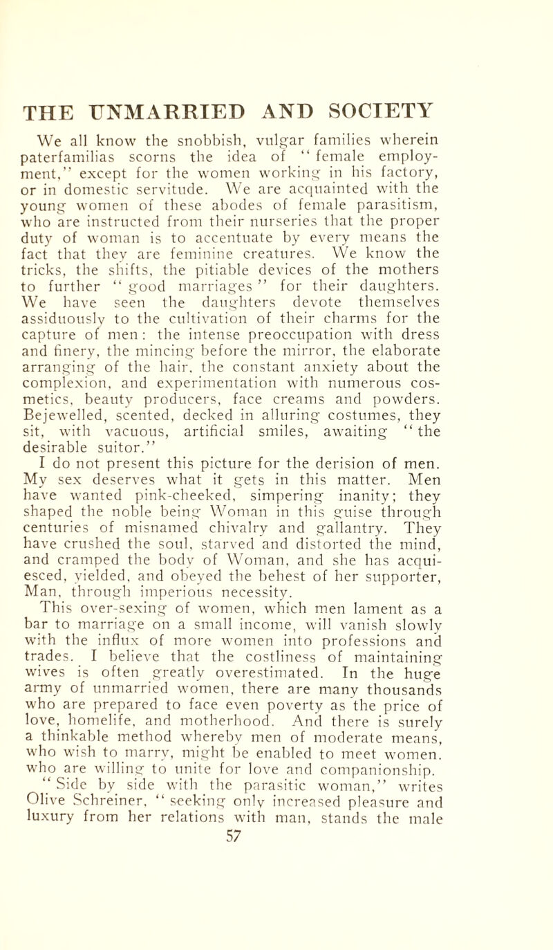 We all know the snobbish, vulgar families wherein paterfamilias scorns the idea of “ female employ¬ ment.” except for the women working in his factory, or in domestic servitude. We are acquainted with the young women of these abodes of female parasitism, who are instructed from their nurseries that the proper duty of woman is to accentuate by every means the fact that they are feminine creatures. We know the tricks, the shifts, the pitiable devices of the mothers to further “ good marriages ” for their daughters. We have seen the daughters devote themselves assiduouslv to the cultivation of their charms for the capture of men : the intense preoccupation with dress and finery, the mincing before the mirror, the elaborate arranging of the hair, the constant anxiety about the complexion, and experimentation with numerous cos¬ metics. beauty producers, face creams and powders. Bejewelled, scented, decked in alluring costumes, they sit, with vacuous, artificial smiles, awaiting “the desirable suitor.” I do not present this picture for the derision of men. My sex deserves what it gets in this matter. Men have wanted pink-cheeked, simpering inanity; they shaped the noble being Woman in this guise through centuries of misnamed chivalry and gallantry. They have crushed the soul, starved and distorted the mind, and cramped the body of Woman, and she has acqui¬ esced, yielded, and obeyed the behest of her supporter, Man, through imperious necessity. This over-sexing of women, which men lament as a bar to marriage on a small income, will vanish slowly with the influx of more women into professions and trades. I believe that the costliness of maintaining wives is often greatly overestimated. In the huge army of unmarried women, there are manv thousands who are prepared to face even poverty as the price of love, homelife, and motherhood. And there is surely a thinkable method whereby men of moderate means, who wish to marry, might be enabled to meet women, who are willing to unite for love and companionship. “ Side by side with the parasitic woman,” writes Olive Schreiner, “ seeking onlv increased pleasure and luxury from her relations with man, stands the male