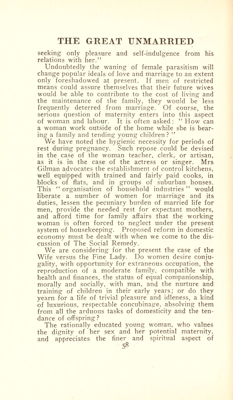 seeking only pleasure and self-indulgence from his relations with her.” Undoubtedly the waning of female parasitism will change popular ideals of love and marriage to an extent only foreshadowed at present. If men of restricted means could assure themselves that their future wives would be able to contribute to the cost of living and the maintenance of the family, they wrould be less frequently deterred from marriage. Of course, the serious question of maternity enters into this aspect of woman and labour. It is often asked: “ How can a woman work outside of the home while she is bear¬ ing a family and tending young children ? ” We have noted the hygienic necessity for periods of rest during pregnancy. Such repose could be devised in the case of the woman teacher, clerk, or artisan, as it is in the case of the actress or singer. Mrs Gilman advocates the establishment of control kitchens, well equipped with trained and fairly paid cooks, in blocks of flats, and in groups of suburban houses. This “ organisation of household industries ” would liberate a number of women for marriage and its duties, lessen the pecuniary burden of married life for men, provide the needed rest for expectant mothers, and afford time for family affairs that the working woman is often forced to neglect under the present system of housekeeping. Proposed reform in domestic economy must be dealt with when we come to the dis¬ cussion of The Social Remedy. We are considering for the present the case of the Wife versus the Fine Lady. Do women desire conju¬ gality. with opportunity for extraneous occupation, the reproduction of a moderate family, compatible with health and finances, the status of equal companionship, morally and socially, with man, and the nurture and training of children in their early years; or do they yearn for a life of trivial pleasure and idleness, a kind of luxurious, respectable concubinage, absolving them from all the arduous tasks of domesticity and the ten¬ dance of offspring? The rationally educated young woman, who values the dignity of her sex and her potential maternity, and appreciates the finer and spiritual aspect of