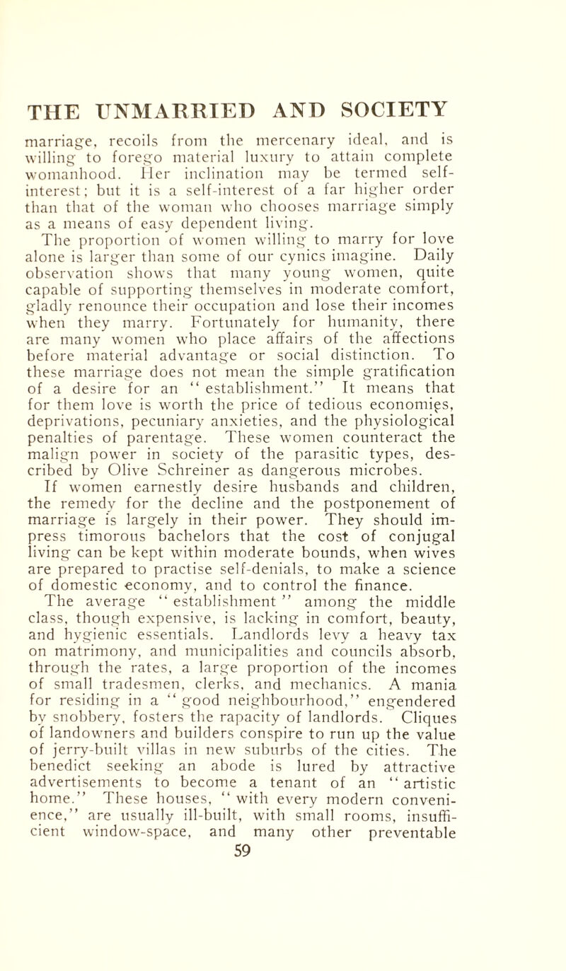 marriage, recoils from the mercenary ideal, and is willing to forego material luxury to attain complete womanhood. Her inclination may be termed self- interest; but it is a self-interest of a far higher order than that of the woman who chooses marriage simply as a means of easy dependent living. The proportion of women willing to marry for love alone is larger than some of our cynics imagine. Daily observation shows that many young women, quite capable of supporting themselves in moderate comfort, gladly renounce their occupation and lose their incomes when they marry. Fortunately for humanity, there are many women who place affairs of the affections before material advantage or social distinction. To these marriage does not mean the simple gratification of a desire for an “ establishment.” It means that for them love is worth the price of tedious economics, deprivations, pecuniary anxieties, and the physiological penalties of parentage. These women counteract the malign power in society of the parasitic types, des¬ cribed by Olive Schreiner as dangerous microbes. If women earnestly desire husbands and children, the remedy for the decline and the postponement of marriage is largely in their power. They should im¬ press timorous bachelors that the cost of conjugal living can be kept within moderate bounds, when wives are prepared to practise self-denials, to make a science of domestic economy, and to control the finance. The average “ establishment ” among the middle class, though expensive, is lacking in comfort, beauty, and hygienic essentials. Landlords levy a heavy tax on matrimony, and municipalities and councils absorb, through the rates, a large proportion of the incomes of small tradesmen, clerks, and mechanics. A mania for residing in a “good neighbourhood,” engendered bv snobbery, fosters the rapacity of landlords. Cliques of landowners and builders conspire to run up the value of jerry-built villas in new suburbs of the cities. The benedict seeking an abode is lured by attractive advertisements to become a tenant of an “ artistic home.” These houses, “ with every modern conveni¬ ence,” are usually ill-built, with small rooms, insuffi¬ cient window-space, and many other preventable