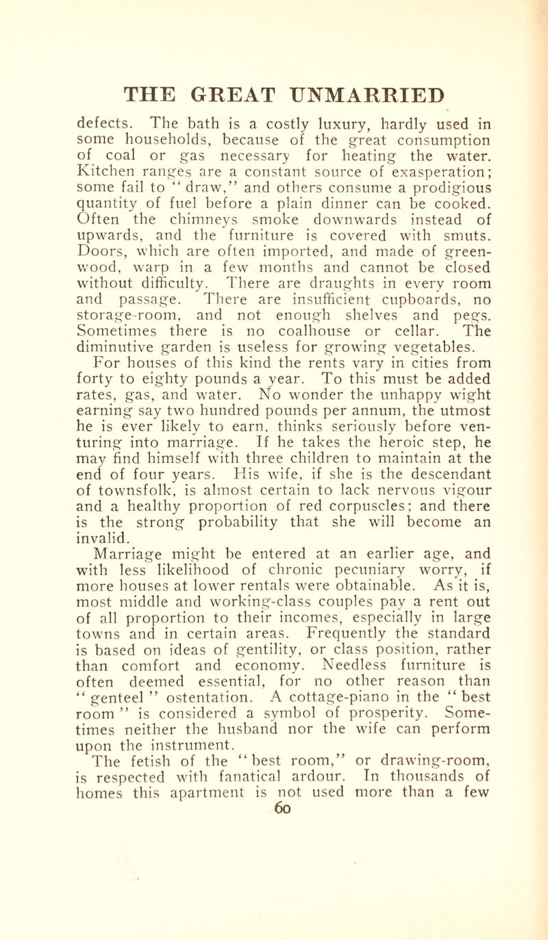 defects. The bath is a costly luxury, hardly used in some households, because of the great consumption of coal or gas necessary for heating the water. Kitchen ranges are a constant source of exasperation; some fail to “ draw,” and others consume a prodigious quantity of fuel before a plain dinner can be cooked. Often the chimneys smoke downwards instead of upwards, and the furniture is covered with smuts. Doors, which are often imported, and made of green¬ wood, warp in a few months and cannot be closed without difficulty. There are draughts in every room and passage. There are insufficient cupboards, no storage-room, and not enough shelves and pegs. Sometimes there is no coalhouse or cellar. The diminutive garden is useless for growing vegetables. For houses of this kind the rents vary in cities from forty to eighty pounds a year. To this must be added rates, gas, and water. No wonder the unhappy wight earning say two hundred pounds per annum, the utmost he is ever likely to earn, thinks seriously before ven¬ turing into marriage. If he takes the heroic step, he may find himself with three children to maintain at the end of four years. His wife, if she is the descendant of townsfolk, is almost certain to lack nervous vigour and a healthy proportion of red corpuscles; and there is the strong probability that she will become an invalid. Marriage might be entered at an earlier age, and with less likelihood of chronic pecuniary worry, if more houses at lower rentals were obtainable. As it is, most middle and working-class couples pay a rent out of all proportion to their incomes, especially in large towns and in certain areas. Frequently the standard is based on ideas of gentility, or class position, rather than comfort and economy. Needless furniture is often deemed essential, for no other reason than “ genteel ” ostentation. A cottage-piano in the “ best room ” is considered a symbol of prosperity. Some¬ times neither the husband nor the wife can perform upon the instrument. The fetish of the “best room,” or drawing-room, is respected with fanatical ardour. In thousands of homes this apartment is not used more than a few